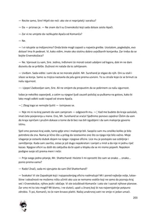 203
— Recite samo, Sire! Htjeli ste redi: ako ste vi neprijatelj i varalica?
— Da — priznao je. — Ne znam da li su Crvenokošci koji sada dolaze zaista Apači.
— Zar vi ne umijete da razlikujete Apača od Komanča?
— Ne.
— I vi ratujete sa Indijancima? Onda biste mogli zapasti u najvede greške. Uostalom, pogledajte, evo
dolaze! Ima ih pedeset. Vi, kako vidim, imate oko stotinu dobro uvježbanih konjanika. Zar treba da se
bojite Crvenokožaca?
— Ne. Vjerovat du vam, Sire. Jedino, Inđsmeni de morati ostati udaljeni od logora, dok im ne dam
dozvolu da se približe. Dužnost mi nalaže da to zahtijevam.
— Uviđam. Sada vidite i sami da se ne morate plašiti. Mr. Surehand je stigao do njih. Oni su stali i
silaze sa konja. Samo su trojica nastavila da jašu gore prema uzvisini. To su straže koje de se brinuti za
našu sigurnost.
—- Lijepo! Zadovoljan sam, Sire. Ali ne smijem da propustim da se pobrinem za našu sigurnost.
Izdao je nekoliko zapovijedi, a zatim su njegovi ljudi zauzeli položaj sa puškama na gotovs, kako bi
lako mogli odbiti svaki napad od strane Apača.
—¦ Zbog toga se nemojte ljutiti — izvinjavao se.
— Nije mi ni na kraj pameti da vam zamjeram — odgovorih mu. —¦ Kad me budete do kraja saslušali,
imat dete povjerenja u mene. Eno, Mr. Surehand se vrada! Sjeđnimo ponovo zajedno! Želim da vam
do kraja ispričam i pružim dokaze o tome da bi bez nas bili izgubljeni i da sam maloprije govorio
istinu.
Sjeli smo ponovo kraj vode, tamo gdje smo i maloprije bili. Saopdio sam mu onoliko koliko je bilo
potrebno da zna. Nama je lično išlo u prilog da izostavimo ono što za njega nije bilo važno. Moje
izlaganje je ostavilo dubok dojam na njega i njegove oficire. Lice mu je postajalo sve ozbiljnije i
zamišljenije. Kada sam završio, ostao je još dugo nepokretan i zanijet u misli a da nije ni jednu riječ
kazao. Njegovi oficiri su došli do zaključka da bi upali u klopku da se mi nismo pojavili. Napokon
podigne svoje oči prema meni i reče:
— Prije svega jedno pitanje, Mr. Shatterhand: Hodete li mi oprostiti što sam se onako ... onako...
ponio prema vama?
— Rado! Znači, sada mi vjerujete da sam Old Shatterhand?
— Svakako! Vi ste Zapadnjak koji i najsposobnijeg oficira nadmašuje! Mi i pored najbolje volje, lukav-
štine i odvažnosti ne možemo ništa učiniti ako uza se nemamo vodiče koji ne samo da poznaju kraj
ved i Crvenokošce, njihov jezik i običaje. Vi ste osluškivali Komanče i zato ste i saznali njihove planove.
Zar smo mi to isto mogli? Mi bismo, i ne slutedi, upali u žrvanj koji bi nas najverojatnije potpuno
zdrobio. Ti psi, Komanči, to de nam krvavo platiti. Našoj unakrsnoj vatri ne smije ni jedan umadi.
 