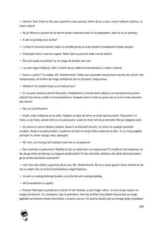 204
— Stanite. Sire! Prije no što vam zajamčim našu pomod, želim da se u vezi s ovom tačkom složimo. Ja
nisam ubica!
— Ni ja! Mene su poslali da se borim protiv Indsmena dok ih ne pobijedim i dok mi se ne predaju.
— A ako se predaju bez borbe?
— I onda ih moramo kazniti. Izdat du naređenje da se svaki deseti ili dvadeseti čovjek ustrijeli.
— Pokušajte hode li vam to uspjeti. Naše dete se pomodi tada morati odredi.
— Što vam pada na pamet? Ja ne mogu da budem bez vas!
— I ja sam toga mišljenja. Zato i mislim da je sudbina Crvenokožaca u našim rukama.
— Samo u vašim? To nikako, Mr. Shatterhand. Toliko sam pravedan da priznam sve što ste učinili i što
namjeravate, ali mislim da mogu zahtijevati da mi priznate i moja prava.
— Hodete li mi saopditi koja su to vaša prava?
— Vi i ja smo saveznici protiv Komanča. Pobijedimo li, morat demo obojica na ravnopravnoj osnovi
odlučiti šta demo uraditi sa Crvenokošcima. Svakako dete mi dati za pravo da se to ne može okončati
bez kazne!
— Ne, to ne prihvadam.
— Znači, naša mišljenja se na slažu. Nadam se ipak da demo se modi sporazumjeti. Popustite li vi
malo, a i ja malo, sastat demo se na pola puta i svaki de modi redi da je donekle išlo po njegovoj volji.
— Za mene tu nema nikakve sredine. Budu li se Komanči branili, mi demo se svakako poslužiti
oružjem. Budu li se pak predali, ni jednom od njih ne smije ništa nažao da se desi. To su moji pogledi
od kojih ni u kom slučaju nedu odstupiti.
— Ali, Sire, oni moraju biti kažnjeni zato što su se pobunili.
— Šta smatrate vi pobunom? Možda to što se netko bori za svoja prava? Ili možda to što Indijanac ne
da ,da ga silom protjeraju sa njegova prebivališta? Ili ako od vlade zahtijeva da održi obedanje kojim
ga je ionako bezdušno prevarila?
— Hm! Sve više stičem uvjerenje da je ono, Mr. Shatterhanđ, što se o vama govori istina. Naime to da
ste vi uvijek više na strani Crvenokožaca negoli bijelaca.
— Ja sam uz svakog dobrog čovjeka, a protivnik sam svakog opakog.
— Ali Crvenokošei su opaki!
— Pshaw! Nemojte se prepirati o tome! Vi ste Yankee, a osim toga i oficir. Ja vam svoje nazore ne
mogu nametnuti. To, uostalom, nije ni potrebno. Ima nas priličan broj bijelih lovaca koji se mogu
ogledati sa čitavom četom Komanča, a imamo uza se i tri stotine Apača koji su mnogo bolje izvježbani
 