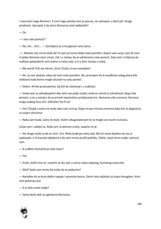 205
i naoružani nego Romanci. A osim toga položaj nam je poznat, ne uzimajudi u obzir još i druge
prednosti. Vjerujete li da demo Romance modi pobijediti?
— Da.
— I bez vaše pomodi?
— No, hm... hm!... — Zamišljeno je vrtio glavom amo-tamo.
—¦ Možete redi mirne duše da! Vi nam pri tome zbilja niste potrebni. Dajem vam svoju riječ da nam
ni jedan Romane nede umadi, čak i u slučaju da se odreknemo vaše pomodi. Zato sam i mišljenja da
sudbina pobijeđenih ovisi jedino o našoj volji, a ni u kom slučaju o vašoj.
— My word! Vrlo ste iskreni, Sire1! Znači, vi nas ostavljate?
— Ne. Ja sam doduše rekao da nam niste potrebni. No, priznajem da bi izvođenje našeg plana bilo
olakšano kada bismo mogli računati na vašu pomod.
— Dobro. Ali tko pruža pomod, taj želi da učestvuje i u suđenju!
— Onda vam se zahvaljujemo! Ako dete nas pođu-orijeti, onda to učinite iz zahvalnosti zbog naše
pomodi, a ne u namjeri da se priredi nepotrebno prolijevanje krvi. Nemamo više vremena. Romanci
mogu svakog časa stidi. Odlučite! Da ili ne!
— Hm! Čovjek s vama ne može lako izadi na kraj. Dajte mi pet minuta vremena kako bih se dogovorio
sa svojim oficirima!
— Neka vam bude, samo ne duže. Vašim odugovlačenjem bi se moglo sve staviti na kocku.
Ustao sam i udaljio se. Kada sam se ponovo vratio, saopdio mi je:
— Sta drugo može tu da se učini. Sire. Neka bude po vašoj volji. Bilo bi zaista bijedno da nas vi
spašavate, a mi kasnije odjašemo a da vam nismo pružili podršku. Dakle, ostat demo ovdje i pomodi
vam.
— A sudbina Komanča je naša stvar?
— Yes.
— Znači, složili smo se i veselim se što sam u vama našao valjanog, humanog saveznika.
— Well! Sada nam recite šta treba da se poduzme?
— Naredite da se konji dobro napoje i spremite šatore. Zatim dete odjahati za Vupa-Umugijem. Kolci
vam pokazuju put.
— A vi dete ostati ovdje?
— Samo dotle dok ne ugledamo Romance.
 