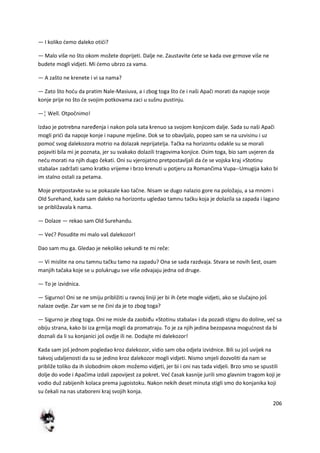 206
— I koliko demo daleko otidi?
— Malo više no što okom možete doprijeti. Dalje ne. Zaustavite dete se kada ove grmove više ne
budete mogli vidjeti. Mi demo ubrzo za vama.
— A zašto ne krenete i vi sa nama?
— Zato što hodu da pratim Nale-Masiuva, a i zbog toga što de i naši Apači morati da napoje svoje
konje prije no što de svojim potkovama zaci u sušnu pustinju.
—¦ Well. Otpočnimo!
Izdao je potrebna naređenja i nakon pola sata krenuo sa svojom konjicom dalje. Sada su naši Apači
mogli pridi da napoje konje i napune mješine. Dok se to obavljalo, popeo sam se na uzvisinu i uz
pomod svog dalekozora motrio na dolazak neprijatelja. Tačka na horizontu odakle su se morali
pojaviti bila mi je poznata, jer su svakako dolazili tragovima konjice. Osim toga, bio sam uvjeren da
nedu morati na njih dugo čekati. Oni su vjerojatno pretpostavljali da de se vojska kraj »Stotinu
stabala« zadržati samo kratko vrijeme i brzo krenuti u potjeru za Romančima Vupa--Umugija kako bi
im stalno ostali za petama.
Moje pretpostavke su se pokazale kao tačne. Nisam se dugo nalazio gore na položaju, a sa mnom i
Old Surehand, kada sam daleko na horizontu ugledao tamnu tadku koja je dolazila sa zapada i lagano
se približavala k nama.
— Dolaze — rekao sam Old Surehandu.
— Ved? Posudite mi malo vaš dalekozor!
Dao sam mu ga. Gledao je nekoliko sekundi te mi reče:
— Vi mislite na onu tamnu tačku tamo na zapadu? Ona se sada razdvaja. Stvara se novih šest, osam
manjih tačaka koje se u polukrugu sve više odvajaju jedna od druge.
— To je izvidnica.
— Sigurno! Oni se ne smiju približiti u ravnoj liniji jer bi ih čete mogle vidjeti, ako se slučajno još
nalaze ovdje. Zar vam se ne čini da je to zbog toga?
— Sigurno je zbog toga. Oni ne misle da zaobiđu »Stotinu stabala« i da pozadi stignu do doline, ved sa
obiju strana, kako bi iza grmlja mogli da promatraju. To je za njih jedina bezopasna mogudnost da bi
doznali da li su konjanici još ovdje ili ne. Dodajte mi dalekozor!
Kada sam još jednom pogledao kroz dalekozor, vidio sam oba odjela izvidnice. Bili su još uvijek na
takvoj udaljenosti da su se jedino kroz dalekozor mogli vidjeti. Nismo smjeli dozvoliti da nam se
približe toliko da ih slobodnim okom možemo vidjeti, jer bi i oni nas tada vidjeli. Brzo smo se spustili
dolje do vode i Apačima izdali zapovijest za pokret. Ved časak kasnije jurili smo glavnim tragom koji je
vodio duž zabijenih kolaca prema jugoistoku. Nakon nekih deset minuta stigli smo do konjanika koji
su čekali na nas utaboreni kraj svojih konja.
 