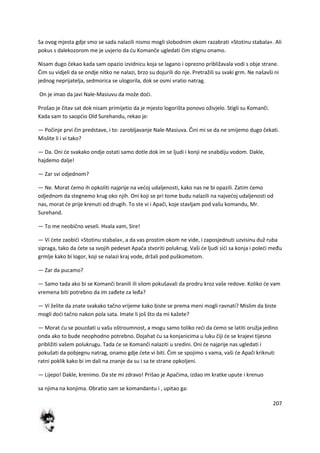 207
Sa ovog mjesta gdje smo se sada nalazili nismo mogli slobodnim okom razabrati »Stotinu stabala«. Ali
pokus s dalekozorom me je uvjerio da du Komanče ugledati čim stignu onamo.
Nisam dugo čekao kada sam opazio izvidnicu koja se lagano i oprezno približavala vodi s obje strane.
Čim su vidjeli da se ondje nitko ne nalazi, brzo su dojurili do nje. Pretražili su svaki grm. Ne našavši ni
jednog neprijatelja, sedmorica se ulogorila, dok se osmi vratio natrag.
On je imao da javi Nale-Masiuvu da može dodi.
Prošao je čitav sat dok nisam primijetio da je mjesto logorišta ponovo oživjelo. Stigli su Komanči.
Kada sam to saopdio Old Surehandu, rekao je:
— Počinje prvi čin predstave, i to: zarobljavanje Nale-Masiuva. Čini mi se da ne smijemo dugo čekati.
Mislite li i vi tako?
— Da. Oni de svakako ondje ostati samo dotle dok im se ljudi i konji ne snabdiju vodom. Dakle,
hajdemo dalje!
— Zar svi odjednom?
— Ne. Morat demo ih opkoliti najprije na vedoj udaljenosti, kako nas ne bi opazili. Zatim demo
odjednom da stegnemo krug oko njih. Oni koji se pri tome budu nalazili na najvedoj udaljenosti od
nas, morat de prije krenuti od drugih. To ste vi i Apači, koje stavljam pod vašu komandu, Mr.
Surehand.
— To me neobično veseli. Hvala vam, Sire!
— Vi dete zaobidi »Stotinu stabala«, a da vas prostim okom ne vide, i zaposjednuti uzvisinu duž ruba
sipraga, tako da dete sa svojih pedeset Apača stvoriti polukrug. Vaši de ljudi sidi sa konja i poledi među
grmlje kako bi logor, koji se nalazi kraj vode, držali pod puškometom.
— Zar da pucamo?
— Samo tada ako bi se Komanči branili ili silom pokušavali da prodru kroz vaše redove. Koliko de vam
vremena biti potrebno da im zađete za leđa?
— Vi želite da znate svakako tačno vrijeme kako biste se prema meni mogli ravnati? Mislim da biste
mogli dodi tačno nakon pola sata. Imate li još što da mi kažete?
— Morat du se pouzdati u vašu oštroumnost, a mogu samo toliko redi da demo se latiti oružja jedino
onda ako to bude neophodno potrebno. Dojahat du sa konjanicima u luku čiji de se krajevi tijesno
približiti vašem polukrugu. Tada de se Komanči nalaziti u sredini. Oni de najprije nas ugledati i
pokušati da pobjegnu natrag, onamo gdje dete vi biti. Čim se spojimo s vama, vaši de Apači kriknuti
ratni poklik kako bi im dali na znanje da su i sa te strane opkoljeni.
— Lijepo! Dakle, krenimo. Da ste mi zdravo! Prišao je Apačima, izdao im kratke upute i krenuo
sa njima na konjima. Obratio sam se komandantu i , upitao ga:
 