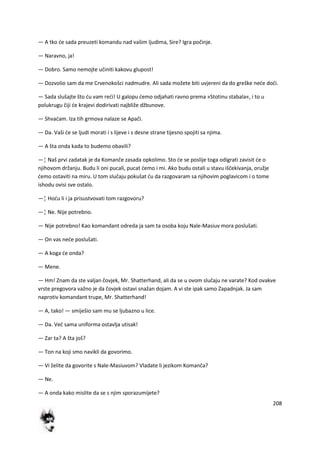 208
— A tko de sada preuzeti komandu nad vašim ljudima, Sire? Igra počinje.
— Naravno, ja!
— Dobro. Samo nemojte učiniti kakovu glupost!
— Dozvolio sam da me Crvenokošci nadmudre. Ali sada možete biti uvjereni da do greške nede dodi.
— Sada slušajte što du vam redi! U galopu demo odjahati ravno prema »Stotinu stabala«, i to u
polukrugu čiji de krajevi dodirivati najbliže džbunove.
— Shvadam. Iza tih grmova nalaze se Apači.
— Da. Vaši de se ljudi morati i s lijeve i s desne strane tijesno spojiti sa njima.
— A šta onda kada to budemo obavili?
—¦ Naš prvi zadatak je da Komanče zasada opkolimo. Sto de se poslije toga odigrati zavisit de o
njihovom držanju. Budu li oni pucali, pucat demo i mi. Ako budu ostali u stavu iščekivanja, oružje
demo ostaviti na miru. U tom slučaju pokušat du da razgovaram sa njihovim poglavicom i o tome
ishodu ovisi sve ostalo.
—¦ Hodu li i ja prisustvovati tom razgovoru?
—¦ Ne. Nije potrebno.
— Nije potrebno! Kao komandant odreda ja sam ta osoba koju Nale-Masiuv mora poslušati.
— On vas nede poslušati.
— A koga de onda?
— Mene.
— Hm! Znam da ste valjan čovjek, Mr. Shatterhand, ali da se u ovom slučaju ne varate? Kod ovakve
vrste pregovora važno je da čovjek ostavi snažan dojam. A vi ste ipak samo Zapadnjak. Ja sam
naprotiv komandant trupe, Mr. Shatterhand!
— A, tako! — smiješio sam mu se ljubazno u lice.
— Da. Ved sama uniforma ostavlja utisak!
— Zar ta? A šta još?
— Ton na koji smo navikli da govorimo.
— Vi želite da govorite s Nale-Masiuvom? Vladate li jezikom Komanča?
— Ne.
— A onda kako mislite da se s njim sporazumijete?
 