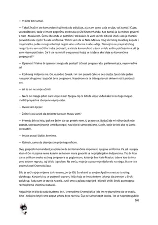 209
— Vi dete biti tumač.
— Tako! Znači vi ste komandant koji treba da odlučuje, a ja sam samo vaše oružje, vaš tumač! Čujte,
velepoštovani, tada vi imate pogrešnu predstavu o Old Shatterhandu. Kao tumač ja du morati govoriti
s Nale--Masiuvom. Čemu ste onda vi potrebni? Od kakve de vam koristi biti vaš »ton« ako ja moram
prevoditi vaše riječi? A vaša uniforma? Velim vam da se Nale-Masiuv mog kožnatog lovačkog kaputa i
moje kratke puške mnogo više boji negoli vaše uniforme i vaše sablje. Nemojmo se prepirati zbog
ranga! Ja du vam redi što treba poduzeti, a vi dete komandirati u tom smislu vašim potčinjenima. Ali ja
vam nisam potčinjen. Da li ste razmislili o opasnosti kojoj se izlažete ako biste sa Komančima
pregovarali?
— Opasnost? Kakva bi opasnost mogla da postoji? Ličnost pregovarača, parlamentajca, nepovrediva
je!
— Kod ovog Indijanca ne. On je podao čovjek. I vi i on pojavit dete se bez oružja. Sjest dete jedan
nasuprot drugomu i započet dete pregovore. Najednom de ta bitanga izvudi skriveni nož i probosti
vas.
— Ali to on ne smije učiniti.
— Nede on nikoga pitati da li smije ili ne! Njegov cilj de biti da ubije vođu kako bi iza toga mogao
izvršiti prepad na zbunjene neprijatelje.
— Hvala vam lijepa!
— Želite li još uvijek da govorite sa Nale-Masiu-vom?
— Premda bih to htio, ipak ne želim da vas pretek-nem. U pravu ste. Bududi da mi njihov jezik nije
poznat, sporazumijevanje između njega i nas bilo bi samo otežano. Dakle, bolje de biti ako to vama
prepustim.
— Imate pravo! Dakle, krenimo.
— Odmah, samo da obavijestim prije toga oficire.
Ovaj gospodin komandant je uobrazio da de Komančima imponirati njegova uniforma. Pa još i njegov
»ton«! On ni pojma nema kakvim se tonom mora govoriti sa neprijateljskim Indijancima. Tko bi htio
da se prilikom ovako važnog pregovora sa poglavicom, kakav je bio Nale-Masiuv, izdere kao da ima
pred sobom regruta, taj bi bio izgubljen. Na sredu, moje je upozorenje djelovalo na njega, šta se tiče
podmuklosti Crvenokožaca.
Bilo je ved krajnje vrijeme da krenemo, jer je Old Surehand sa svojim Apačima nestao iz našeg
vidokruga. Konjanici su se postrojili u pravu litiiju koja se imala tokom jahanja da pretvori u široki
polukrug. Tada sam se stavio na čelo. Jurili smo u galopu naprijed i slijedili veliki široki put tragova
ravno prema »Stotinu stabala«.
Najvažnije je bilo da sada budemo brzi, iznenadimo Crvenokošce i da im ne dozvolimo da se snađu.
Tiho i nečujno letjeli smo poput vihora kroz ravnicu. Čuo se samo topot kopita. Tlo se naprosto gubilo
 