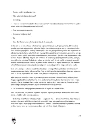 211
— Tačno u sredini između nas i vas.
— A tko u tome treba da učestvuje?
— Samo ti i ja.
— I svaki od nas de modi slobodno da se vrati svojima? I sve dotle dok se ne vratimo ratnici ni s jedne
strane nede smjeti da započnu neprijateljstva?
— To se samo po sebi razumije.
— A mi demo biti bez oružja?
— Da.
— Neka Old Shatterhand odloži svoje oružje. Ja du brzo dodi.
Vratio sam se na naš položaj i odložio oružje koje sam imao uza se, kraj svoga konja. Okrenuvši se
ugledao sam Nale-Masiuva kako ved dolazi dugim, žurnim koracima, a ne sporim i dostojanstvenim,
kako to i dolikuje poglavici. To mi je odmah palo u oči. Bilo je očigledno da je želio stidi prije mene do
određenog mjesta. Samo zašto? Dok sam mu se približavao odmjerenim korakom, promatrao sam ga
oštro. Na mjestu koje bi po prilici označavalo sredinu, zaustavio se i sjeo. Pri tome je svoju desnu ruku
zadržao duže iza leđa nego što je to bilo potrebno da bi se na nju oslonio prilikom sjedenja. Da li je u
tome bila neka smicalica? A ako jest, o kakvoj se smicalici radi? Da nije možda nešto skrio iza svojih
leđa što nisam smio vidjeti? Možda se je zato i vratio tako brzo da bi prije mene stigao i taj predmet
sakrio? Ako se na ovo može dati potvrdan odgovor, onda je taj predmet mogao biti samo oružje.
Sada sam i ja stigao i našao se koja tri koraka udaljen od njega. Možda je trebalo učiniti i ostala tri
koraka pa da se vidi šta iza leđa skriva? Ne. To je za Old Shatterhanda ispod časti. Sjeo sam polagano.
Tada su se naši pogledi tako redi usjekli. Svaki je htio da odmjeri svog protivnika.
Nale-Masiuv je bio visok i tanak, ali jakih kostiju i mišidav čovjek, u dobi možda od pedeset godina.
Njegove jagodice bile su jako isturene. Imao je oštar orlovski nos, tanke stisnute usne i sitne oči bez
trepavica. Sve je to odavalo čvrstu volju, ustrajnost, podmuk-lost i prepređenost. Promatrao me je
polako od glave do pete, razvezao je pas i otvorio lovačku košulju i rekao:
— Old Shatterhand neka pogleda ovamo kako bi se uvjerio da sam bez oružja.
Sada sam, naprotiv, bio potpuno uvjeren u suprotno. Sigurno je iza svojih leđa odložio nož ili tome
slično, a možda i zabio u zemlju iza sebe.
— Zašto mi je Nale-Masiuv rekao ove riječi? — odgovorili mu. — One su nepotrebne. Nale-Masiuv je
poglavica Komanča, a Old Shatterhand nije samo bijeli lovac ved su ga imenovali i poglavicom
Mescalero--Apača. Riječi poglavica vrijede koliko i zakletva. Dao sam svoje obedanje da nedu ponijeti
oružje, i prema tome ga i nemam uza se. Zato nije potrebno ni da ti dokazujem.
 