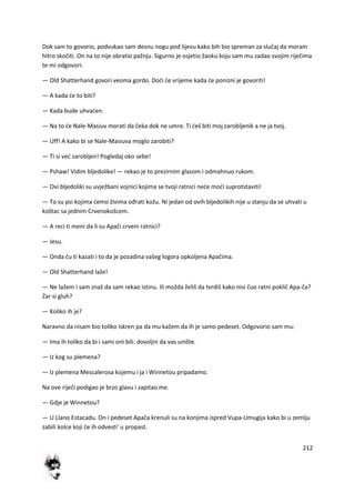 212
Dok sam to govorio, podvukao sam desnu nogu pod lijevu kako bih bio spreman za slučaj da moram
hitro skočiti. On na to nije obratio pažnju. Sigurno je osjetio žaoku koju sam mu zadao svojim riječima
te mi odgovori:
— Old Shatterhand govori veoma gordo. Dodi de vrijeme kada de ponizni je govoriti!
— A kada de to biti?
— Kada bude uhvaden.
— Na to de Nale-Masiuv morati da čeka dok ne umre. Ti deš biti moj zarobljenik a ne ja tvoj.
— Uff! A kako bi se Nale-Masiuva moglo zarobiti?
— Ti si ved zarobljen! Pogledaj oko sebe!
— Pshaw! Vidim bljedolike! — rekao je to prezirnim glasom i odmahnuo rukom.
— Ovi bljedoliki su uvježbani vojnici kojima se tvoji ratnici nede modi suprotstaviti!
— To su psi kojima demo živima ođrati kožu. Ni jedan od ovih bljedolikih nije u stanju da se uhvati u
koštac sa jednim Crvenokošcem.
— A reci ti meni da li su Apači crveni ratnici?
— Jesu.
— Onda du ti kazati i to da je pozadina vašeg logora opkoljena Apačima.
— Old Shatterhand laže!
— Ne lažem i sam znaš da sam rekao istinu. Ili možda želiš da tvrdiš kako nisi čuo ratni poklič Apa-ča?
Zar si gluh?
— Koliko ih je?
Naravno da nisam bio toliko iskren pa da mu kažem da ih je samo pedeset. Odgovorio sam mu:
— Ima ih toliko da bi i sami oni bili. dovoljni da vas unište.
— Iz kog su plemena?
— Iz plemena Mescalerosa kojemu i ja i Winnetou pripadamo.
Na ove riječi podigao je brzo glavu i zapitao me.
— Gdje je Winnetou?
— U Llano Estacadu. On i pedeset Apača krenuli su na konjima ispred Vupa-Umugija kako bi u zemlju
zabili kolce koji de ih odvesti' u propast.
 