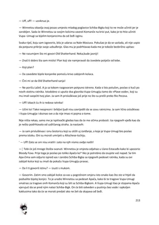 213
— Uff, uff! — uzviknuo je.
— Winnetou obavlja ovaj posao umjesto mladog poglavice Schiba-Bigka koji to ne može učiniti jer je
zarobljen. Sada de Winnetou sa svojim kolcima zavesti Komanče na krivi put, kako je to htio učiniti
Vupa--Umugi sa bijelim konjanicima da od žeđi izginu.
Svaka riječ, koju sam izgovorio, bila je udarac za Nale-Masiuva. Pokušao je da se savlada, ali nije uspio
da potpuno prikrije svoje uzbuđenje. Glas mu je podrhtavao kada me je tobože bezbrižno upitao:
— Ne razumijem što mi govori Old Shatterhand. Neka,bude jasniji!
— Znaš ti dobro šta sam mislio! Plan koji ste namjeravali da izvedete potječe od tebe.
— Koji plan?
— Da zavedete bijele konjanike pomodu krivo zabijenih kolaca.
— Čini mi se da Old Shatterhand sanja!
— Ne poriču Lažeš. A ja sa tobom razgovaram potpuno iskreno. Kada si bio potučen, poslao si kudi po
novih stotinu ratnika. Istodobno si uputio dva glasnika Vupa-Umugiju tamo do »Plave vode«, koji su
mu imali saopditi tvoj plan. Ja sam ih prisluškivao još prije no što su prešli preko Rio Pecosa.
— Uff! Izbacit du ih iz redova ratnika!
— Učini to! Takvi neoprezni i brbljivi ljudi nisu zavrijedili da se zovu ratnicima. Ja sam lično osluškivao
i Vupa-Umugija i doznao sve a da nije imao ni pojma o tome.
Nije ništa rekao, samo me je ispitivački gledao kao da de me očima probosti. Iza njegovih vjeđa kao da
je nešto podrhtavalo od uzđržanog straha. Ja nastavih:
— Ja sam prisluškivao i onu šestoricu koji su otišli uj izviđanje, a koje je Vupa-Umugi bio poslao
prema istoku. Oni su morali umrijeti u Altschese-tschiju.
' — Uff! Zato se oni nisu vratili i zato na njih nismo ovdje naišli!
—¦ Tebi de još mnogo štošta svanuti. Winnetou je smjesta odjahao u Llano Estacađo kako bi upozorio
Bloody Foxa. Prije toga je poslao po toliko Apača ko^ liko je potrebno da osujete vaš napad. Sa tim
Apa-čima sam odjurio ispred vas i zarobio Schiba-Bigka sa njegovih pedeset ratnika, kada su ovi
zabijali kolce koji su imali da pokažu Vupa-Umugiju pravac.
— Da li ti govoriš istinu? — izusti s mukom.
— Govorim. Zatim smo zabijali kolce za vas u pogrešnom smjeru isto onako kao što ste vi htjeli da
podvalite bijeloj konjici. To je uradio Winnetou sa pedeset Apača, kako bi te tragove Vupa-Umugi
smatrao za tragove onih Komanča koji su bili sa Schiba-Bigkom. A Vupa-Umugi išao je stopama Apača
vjerujudi da se pred njim nalazi Schiba-Bigk. On de biti odveden u pustinju bez vode i opkoljen
kaktusima tako da de se morati predati ako ne želi da skapava ođ žeđi.
 