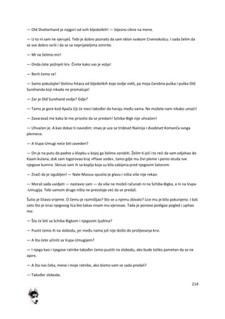 214
— Old Shatterhand je najgori od svih bljedolikih! — bijesno cikne na mene.
— U to ni sam ne vjeruješ. Tebi je dobro poznato da sam sklon svakom Crvenokošcu. I sada želim da
se sve dobro svrši i da se sa neprijateljima izmirite.
— Mi ne želimo mir!
— Onda dete požnjeti krv. Činite kako vas je volja!
— Borit demo se!
— Samo pokušajte! Stotinu hitaca od bljedolikih koje ovdje vidiš, pa moja čarobna puška i puška Old
Surehanda koji nikada ne promašuje!
— Zar je Old Surehand ovdje? Gdje?
— Tamo je gore kod Apača čiji de meci također da haraju među vama. Ne možete nam nikako umadi!
— Zavaravaš me kako bi me privolio da se predam! Schiba-Bigk nije uhvaden!
— Uhvaden je. A kao dokaz ti navodim: imao je uza se trideset Naiinija i dvadeset Komanča svoga
plemena.
— A Vupa-Umugi nede biti zaveden?
— On je na putu da padne u klopku u kojoj ga želimo zarobiti. Želim ti još i to redi da sam odjahao do
Kaam-kulana, dok sam logorovao kraj »Plave vode«, tamo gdje mu živi pleme i ponio otuda sve
njegove kumire. Skinuo sam ih sa koplja koja su bila zabijena pred njegovim šatorom.
— Znači da je izgubljen! — Nale-Masiuv spustio je glavu i ništa više nije rekao.
— Moraš sada uvidjeti — nastavio sam — da više ne možeš računati ni na Schiba-Bigka, a ni na Vupa-
-Umugija. Tebi samom drugo ništa ne preostaje ved da se predaš.
Šutio je čitavo vrijeme. O čemu je razmišljao? Sto se u njemu zbivalo? Lice mu je bilo pokunjeno. I baš
zato što je izraz njegovog lica bio takav nisam mu vjerovao. Tada je ponovo podigao pogled i upitao
me:
— Šta de biti sa Schiba-Bigkom i njegovim ljudima?
— Pustit demo ih na slobodu, jer među nama još nije došlo do prolijevanja krvi.
— A šta dete učiniti sa Vupa-Umugijem?
— I njega kao i njegove ratnike također demo pustiti na slobodu, ako bude toliko pametan da se ne
opire.
— A šta nas čeka, mene i moje ratnike, ako bismo vam se sada predali?
— Također sloboda.
 