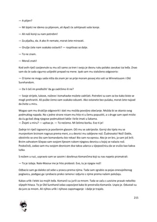 215
— A plijen?
— Mi bijelci ne idemo za plijenom, ali Apači de zahtijevati vaše konje.
— Ali naši konji su nam potrebni!
— Za pljačku, da. A ako ih nemate, morat dete mirovati.
— Oružje dete nam svakako ostaviti? — raspitivao se dalje.
— To ne znam.
— Moraš znati!
Kod ovih riječi zasijevnule su mu oči samo za tren i svoju je desnu ruku polako zavukao iza leđa. Znao
sam da de sada sigurno uslijediti prepad na mene. Ipak sam mu staloženo odgovorio:
— O tome ne mogu sada ništa da znam jer se prije moram posavj eto vati sa Winnetouom i Old
Surehandom.
— Da li deš im predložiti 'da ga zadržimo ili ne?
— Svoje strijele, lukove, noževe i tomahavke možete zadržati. Potrebni su vam za lov kako biste se
mogli prehraniti. Ali puške demo vam svakako oduzeti. Ako ostanete bez pušaka, morat dete najzad
da živite u miru.
Mogao sam mu drukčije odgovoriti i dati mu možda povoljno obedanje. Možda bi se okanio svog
podmuklog napada. No s jedne strane nisam mu htio ni u čemu popustiti, a s druge sam opet mislio
da du ga baš zbog njegove podmuklosti lakše i brže imati u šakama.
— Živjeti u miru? — upitao je. — To nedemo. Mi želimo borbu. Evo ti je!
Zadnje tri riječi izgovorio je povišenim glasom. Oči mu se zakrijesiše. Gornji dio tijela mu se
munjevitom brzinom nagnuo prema meni, a u desnici mu zabljesne nož. Čudnovato! Nož! Dakle,
obistinilo se ono što sam komandantu bio rekao! Bio sam na oprezu. Ako je on brz, ja sam još brži.
Brzim zahvatom ščepao sam svojom lijevom rukom njegovu desnicu u kojoj se nalazio nož.
Poskočivši, zadao sam mu svojom desnicom dva takva udarca u sljepoočnicu da se srušio kao kakva
lutka.
S nožem u ruci, uspravio sam se sasvim i doviknuo Komančima koji su nas napeto promatrali:
— To je izdaja. Nale-Masiuv me je htio probosti. Evo, tu je njegov nož!
Odbacio sam ga daleko od sebe u pravcu prema njima. Tada sam zgrabio za pojas onesvještenog
poglavicu, podigao ga i prebacio preko ramena i odjurio s njime prema našem položaju.
Kakav urlik i lelek iza mojih leđa. Komanči su jurili za mnom. Tada se začu s uzvisine prasak nekoliko
slijepih hitaca. To je Old Surehand izdao zapovijest kako bi prestrašio Komanče. Uspio je. Odustali su
da jure za mnom. Ali njihov urlik i njihovo zapomaganje i dalje je trajalo.
 