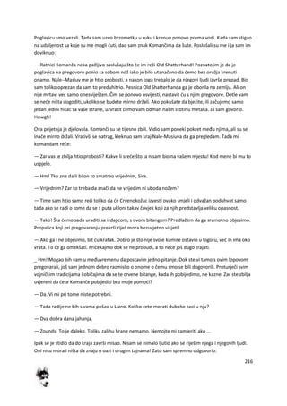 216
Poglavicu smo vezali. Tada sam uzeo brzometku u ruku i krenuo ponovo prema vodi. Kada sam stigao
na udaljenost sa koje su me mogli čuti, dao sam znak Komančima da šute. Poslušali su me i ja sam im
doviknuo:
— Ratnici Komanča neka pažljivo saslušaju što de im redi Old Shatterhand! Poznato im je da je
poglavica na pregovore ponio sa sobom nož iako je bilo utanačeno da demo bez oružja krenuti
onamo. Nale--Masiuv me je htio probosti, a nakon toga trebalo je da njegovi ljudi izvrše prepad. Bio
sam toliko oprezan da sam to preduhitrio. Pesnica Old Shatterhanda ga je oborila na zemlju. Ali on
nije mrtav, ved samo onesviješten. Čim se ponovo osvijesti, nastavit du s njim pregovore. Dotle vam
se nede ništa dogoditi, ukoliko se budete mirno držali. Ako pokušate da bježite, ili začujemo samo
jedan jedini hitac sa vaše strane, uzvratit demo vam odmah naših stotinu metaka. Ja sam govorio.
Howgh!
Ova prijetnja je djelovala. Komanči su se tijesno zbili. Vidio sam poneki pokret među njima, ali su se
inače mirno držali. Vrativši se natrag, kleknuo sam kraj Nale-Masiuva da ga pregledam. Tada mi
komandant reče:
— Zar vas je zbilja htio probosti? Kakve li srede što ja nisam bio na vašem mjestu! Kod mene bi mu to
uspjelo.
— Hm! Tko zna da li bi on to smatrao vrijednim, Sire.
— Vrijednim? Zar to treba da znači da ne vrijedim ni uboda nožem?
— Time sam htio samo redi toliko da de Crvenokožac izvesti ovako smjeli i odvažan poduhvat samo
tada ako se radi o tome da se s puta ukloni takav čovjek koji za njih predstavlja veliku opasnost.
— Tako! Šta demo sada uraditi sa izdajicom, s ovom bitangom? Predlažem da ga sramotno objesimo.
Propalica koji pri pregovaranju prekrši riječ mora bezuvjetno visjeti!
— Ako ga i ne objesimo, bit du kratak. Dobro je što nije svoje kumire ostavio u logoru, ved ih ima oko
vrata. To de ga omekšati. Pričekajmo dok se ne probudi, a to nede još dugo trajati.
_ Hm! Mogao bih vam u međuvremenu da postavim jedno pitanje. Dok ste vi tamo s ovim lopovom
pregovarali, još sam jednom dobro razmislio o onome o čemu smo se bili dogovorili. Proturječi svim
vojničkim tradicijama i običajima da se te crvene bitange, kada ih pobijedimo, ne kazne. Zar ste zbilja
uvjereni da dete Komanče pobijediti bez moje pomodi?
— Da. Vi mi pri tome niste potrebni.
— Tada radije ne bih s vama pošao u Llano. Koliko dete morati duboko zaci u nju?
— Dva dobra dana jahanja.
— Zounds! To je daleko. Toliku zalihu hrane nemamo. Nemojte mi zamjeriti ako ...
Ipak se je stidio da do kraja završi misao. Nisam se nimalo ljutio ako se riješim njega i njegovih ljudi.
Oni nisu morali ništa da znaju o oazi i drugim tajnama! Zato sam spremno odgovorio:
 