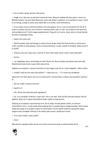 217
— Da se vratite natrag. Nemam ništa protiv.
— Drago mi je. Dao sam se odmamiti ovamo do Llana. Moj prvi zadatak leži tamo gore u ravnici iza
Mistake-kanjona. Sa ovim Nale-Masiuvom samo sam došao u sukob jer mi se ispriječio na putu. Vratit
du se natrag, a ovdje du ostati samo dotle dok vi ne svršite s ovim Komančima.
— Vi se nedete morati vratiti bez dobitka. Imat dete plijena. Sta du s ovim Crvenokošcima? Zar da ih
vučem sa sobom po Llanu, da se brinem o njihovoj ishrani, kao i o vodi, i da stražarim nad njima kao
nad zarobljenicima? To bih mogao pojednostaviti. Prepustit du ih vama. Samo dete mi morati obedati
da dete im poštedjeti živote.
— Dajem vam svoju riječ.
— Well! Povedite onda ove bitange sa sobom čak do druge strane Rio Pecosa kako se ne bi ovamo
vratili i priredili mi neku glupost. Tamo im oduzmite konje i oružje i pustite ih da bježe. Dakle, jesmo li
se složili?
— Potpuno. Evo vam moje ruke u znak da im nedu ništa nažao učiniti. Jeste li sada zadovoljni?
— Sasvim.
— I ja. Pogledajte samo, ova bitanga se miče! Otvara oči. Bio je to jedan od udaraca koji samo Old
Shatterhand može da da. Ja ga ne bih rado primio.
Poglavica se osvijestio. U prvom momentu se nije mogao snadi što se s njime dogodilo. Tada se sjetio.
— Uviđaš li sada da sam svoju riječ održao? — rekao sam mu. — Ti si sada moj zarobljenik.
Izgovorivši ove riječi skinuo sam mu sa vrata kumire i izvukao šibicu iz džepa. Sav preplašen uzviknuo
je:
— Šta deš uraditi s mojim kumirima?
— Spalit du ih.
— Uff, uff! Zar da moja duša bude izgubljena?
— Da. To si zavrijedio. Prekršio si svoju riječ i htio si me ubiti. Zato deš biti trostruko kažnjen. Bit deš
obješen. Skinut du ti s glave tvoj kuždravi skalp i spalit du tvoje kumire.
Vješanje je za Indijanca najsramotnija smrt. On de radije umrijeti polako i bolno, ali slavnom
mučeničkom smrdu. A moje ostale dvije prijetnje bile su najvede koje su mogle postojati. Oteti uvojak
skalpa bez kojeg se na drugom svijetu ne može živjeti i kumire spaliti značilo je upropastiti njega i
njegovu dušu zasvagda! Pokušao je da raskine jake vezove i povika pun straha:
— To ti nedeš uraditi, nedeš uraditi!
— Hodu!
Mali plamen zapaljene šibice prinio sam vredici sa kumirima koja se odmah počela dimiti.
 