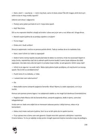 218
— Stani, stani! — zaurlao je. — Uzmi moj život, samo mi dušu ostavi! Što bih mogao učniti da te pri-
volim te da mi moju molbu ispuniš?
Uklonio sam drvce i odgovorio:
— Postoji samo jedan put kako bi se ti i tvoja duša spasili.
— Koji? Reci brzo.
Oči su mu naprosto iskočile iz duplji od straha i užasa van ja jer sam u ruci držao ved i drugo drvce.
— Naredi svojim ljudima da se predaju zajedno s oružjem!
— To ne mogu!
— Onda umri i budi uništen!
Drvce je zaplamsalo i vredica se ponovo počela dimiti. Tada je zavikao da se to nadaleko čulo.
— Stani, stani! Učinit du! Izdat du zapovijed!
— Dobro! Samo nemoj nipošto da pokušaš kako bi dobio na vremenu ili da me zavaravaš! Dajem ti
svoju čvrstu, neprekršivu riječ da du odmah spaliti kumire budeš li samo časak oklijevao da izđaš
zapovijest. Isto tako nedu više da čujem ni za kakve tvoje molbe. Ja sam govorio i držim svoju riječ!
— Učinit du to sigurno i na svaki način. Neka cijelo pleme bude zarobljeno, ali moji kumiri se moraju
spasiti. Šta de biti sa zarobljenicima?
— Pustit demo ih na slobodu, a i tebe.
— I ostavit dete nam naše kumire?
— Da.
— Neka dođe ovamo zamjenik poglavice Senanđa--Khasi! Njemu du izdati zapovijed, a on de je
izvršiti.
Krenuo sam ponovo prema logoru i na udaljenosti odakle su me mogli čuti doviknuo Crvenokošcima:
— Poglavica Nale-Masiuv želi da Senanda-Khasi, zamjenik poglavice, dođe k njemu, samo bez
odugovlačenja!
Vratio sam se. Kada smo vidjeli da se imenovani odazvao pozivu i zbilja krenuo, rekao mi je
komandant:
— Kakvu mod imate nad ovim ljudima, Sire! Ja se ne bih sjetio da im spalim kumire.
— To je upravo ono o čemu sam vam govorio: čovjek mora biti upoznat s običajima i nazorima
Crveno-kožaca. To mu je najbolje oružje protiv mnogih opasnosti kojima neznalice znaju da podlegnu.
 