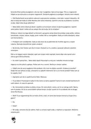 219
Senanda-Khasi pošao je poglavici a da nas nije ni pogledao. Sjeo je kraj njega. Tiho su razgovarali.
Vidjelo se po njima da su uzrujano razgovarali. Zamjenik poglavice se podigao i obratio meni rekavši:
— Old Shatterhand nas je jednim udarcem svoje pesnice savladao, a isto tako i svojom lukavošdu. Ali
dodi de bolji dan kada de veliki Manitou biti nama milostiviji. Spremni smo da se predamo i izručimo
oružje. Gdje treba da ga odložimo?
— Neka dođu ratnici deset po deset i zajedno sa municijom ostave oružje kraj poglavice. Upamti
samo jedno: Bude li netko od vas zatajio išta od oružja, bit de strijeljan!
Otišao je. Uskoro iza toga dolazili su Komanči u grupama od po deset da predaju svoje puške, noževe,
tomahavke, strijele, lukove, koplja, prah i metke. Bili su namrgođeni. Kada je to bilo obavljeno, rekao
sam komandantu:
— Predajem vam zarobljenike. Sada je vaša stvar da se pobrinete da ih držite sigurno u svojim
rukama. Nemojte dozvoliti da i jedan umakne!
— Ne brinite, Sire! Sretan sam što ih imam. Postavit du ih u sredinu i povezati njihovim vlastitim
remenjem.
Dok su to njegovi vojnici obavljali, opet sam stupio malo naprijed, stavio obje ruke ispred usta i
viknuo gore Old Surehandu:
— Sis inteh il peniyl khn... Neka dođu Apači! Razumjeli su moj zov i nekoliko minuta iza toga
stigao je na delu jašudi u galopu. Pošao sam mu u susret. Skočio je s konja i upitao:
— Vidjeli smo da vas je poglavica htio probosti. Ali vi ste mu dobro uzvratili. A kakav je rezultat?
Ovdje leži sve njihovo oružje, a konjanici su opkolili Indsmene! Zar su se morali predati? Kako vam je
to uspjelo, Sire?
— Zaprijetio sam da du spaliti kumire Nale--Masiuva.
— To je dobro! Praznovjerni luđaci! A šta demo sa njima započeti? Samo bi nam smetali kad bismo ih
vukli sobom. A i oazu bi upoznali.
— Ne. Komandant je došao na dobru misao. On nede jahati s nama, ved de se natrag vratiti. Njemu
sam ih predao. On de za uzvrat dobiti njihove konje i oružje i pustit de ih na slobodu tek na drugoj
strani Rio Pecosa.
— Well! To je najpametnije što se može učiniti, znači, mi demo bez konjice krenuti za Vupa-Umu-
gijem?
— Da.
— Kada?
— Mi ovdje, nemamo što da radimo. Naši su se konji napili vode, a mjehovi su napunjeni. Možemo
smjesta podi.
 