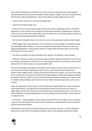 22
koje su bile pri-jateljskije od onih kojima se on inače služio. On je sada sjedio kod svojih drugova i
samo je katkada ubacio koju kratku primjedbu u njihov razgovor. Vidjelo se po njemu da ga nešto tišti
što bih ja lako mogao da odgonetnem. Tada se diže, polako mi priđe, sjede kraj mene i reče:
— Smijem li dodi k vama, Sir, ili više volite da budete sami?
— Ostanite, Mr. Hawley! Drago mi je.
— Veseli me. Cini mi se da ste šutljiv čovjek i nedu da vam riječima dosađujem, jer sam i ja radije tih
nego bučan, ali vam se ipak moram zahvaliti za onu današnju pripovijest. Cijelog puta sam morao da
mislim na nju. Još i sada nisam sasvim došao k sebi, ali osjedam da de mi donijeti olakšanje. Osjedaj da
je čovjek ubica svog prijatelja prokleto je bijedan!
— Ved sam vam maloprije rekao da .vi to niste. A to vam je moja pripovijest trebala da kaže i dokaže.
— Well! Dugujem vam veliku zahvalnost i čini mi se da bih vas morao zavoljeti. Vi na Zapadu svakako
ne predstavljate nešto naročito, ali u vama ima nečeg što me jako privlači. Zato sam se i ljutio radi
vašeg probnog gađanja i to lično zbog vas. Bilo bi mi mnogo milije da je bolje ispalo i-da niste ispali
tako smiješni. Zar vas to ne ljuti?
— Ne. Nismo svi jednaki. Ako netko nije dobar lovac, sigurno^ ima Uspjeha u nečem drugom.
— Može biti. Pitanje je samo da li bi ono drugo ovdje na Divljem zapadu bilo od koristi. Ne bih htio da
vas vrijeđam pa da govorim o nečemu što vi ne znate. Dapače, želim vam svako dobro 1 želim da vam
budem od koristi. Sutimo radije; nisam prijatelj slatkih riječi.
Oni kraj vatre čavrljali su tako glasno, što ja inače ne bih dozvolio. Ali bududi da nisu znali tko sam, ne
bi od mene primili nikakvo upozorenje ili savjet. Znali su sasvim dobro da nije isključivo da se
Komanči nalaze negdje u blizini. A ja koji sam pročitao Winnetouovu ceduljicu, znao sam to još i bolje.
To što su upalili vatru bila je još veda neopreznost od glasnog govora. Odsjaj vatre mogao je prodrijeti
kroz grmlje i odati nas. Pa čak ne mora ni to da bude razlog a da dobro izvježbani njuh Indijanaca, čak
na nekoliko stotina koračaja, osjeti miris dima. Bio sam odlučio da budno pazim dok se vatra sasvim
ne ugasi.
Ovako sam dugo ležao s jednim uhom uz samu zemlju da bih mogao daleko čuti, a okom neprestano
kružedi preko grmlja. Tada opazih da je moj konj prestao da pase. Glavu je okrenuo u stranu, na
njegov dobro poznat način. Udahnuo je zrak, tiho brektao te se okrenuo prema meni. S one strane se
netko približavao, a taj netko bijaše bijelac. Da je to bio Indijanac, ne bi bio zafrktao. Bio je izdresiran
na indijanski način.
— Isch hosch! — rekoh poluglasno. Konj je razumio moju komandu i mirno legao. On me je upozorio,
i sada više nede dati nikakav znak nemira od sebe. Osoba koja se približavala nije smjela da primijeti
da je konj odao njezin dolazak.
Pretpostavlja se da je to bio samo jedan čovjek. Sigurno je osjetio našu vatru i, ostavivši svog konja,
došao da nas uhodi. Nismo imali čega da se bojimo, naprotiv, pod sadašnjim okolnostima svakom
 