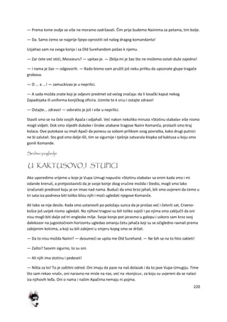 220
— Prema tome ovdje se više ne moramo zadržavati. Čim prije budemo Naiinima za petama, tim bolje.
— Da. Samo demo se najprije lijepo oprostiti od našeg dragog komandanta!
Uzjahao sam na svoga konja i sa Old Surehandom pošao k njemu.
— Zar dete ved otidi, Messieurs? — upitao je. — Zbilja mi je žao što ne možemo ostati duže zajedno!
— I nama je žao — odgovorih. — Rado bismo vam pružili još neku priliku da upoznate glupe tragače
grobova.
— O ... a ...! — zamuckivao je u neprilici.
— A sada možda znate koji je odjevni predmet od vedeg značaja: da li lovački kaput nekog
Zapadnjaka ili uniforma konjičkog oficira. Uzmite to k srcu i ostajte zdravo!
— Ostajte... zdravo! — odvratio je još i više u neprilici.
Stavili smo se na čelo svojih Apača i odjahali. Ved nakon nekoliko minuta »Stotinu stabala« više nismo
mogli vidjeti. Dok smo slijedili duboke i široke utabane tragove Naiini Komanča, prolazili smo kraj
kolaca. Ove putokaze su imali Apači da ponesu sa sobom prilikom svog povratka, kako drugi putnici
ne bi zalutali. Sto god smo dalje išli, tim se sigurnije i tješnje zatvarala klopka od kaktusa u koju smo
gonili Komande.
Sedmo poglavlje
U KAKTUSOVOJ STUPICI
Ako uporedimo vrijeme u koje je Vupa-Umugi napustio »Stotinu stabala« sa onim kada smo i mi
odande krenuli, a pretpostavivši da je svoje konje zbog vrudine možda i štedio, mogli smo lako
izračunati prednost koju je on imao nad nama. Bududi da smo brzo jahali, bili smo uvjereni da demo u
tri sata iza podneva biti toliko blizu njih i modi ugledati njegove Komanče.
Ali tako se nije desilo. Kada smo ustanovili po položaju sunca da je prošao ved i četvrti sat, Crveno-
košce još uvijek nismo ugledali. No njihovi tragovi su bili toliko svježi i po njima smo zaključil da oni
nisu mogli biti dalje od tri engleske milje. Svoje konje pot-jerasmo u galopu i uskoro sam kroz svoj
dalekozor na jugoistočnom horizontu ugledao omanju četu jahača koji su se očigledno ravnali prema
zabijenim kolcima, a koji su bili zabijeni u smjeru kojeg smo se držali.
— Da to nisu možda Naiini? — dvoumedi se upita me Old Surehand. — Ne bih se na to htio zakleti!
— Zašto? Sasvim sigurno, to su oni.
— Ali njih ima stotinu i pedeset!
— Ništa za to! To je zaštitni odred. Oni imaju da paze na naš dolazak i da to jave Vupa-Umugiju. Time
što sam rekao »naš«, oni naravno ne misle na nas, ved na »konjicu«, za koju su uvjereni da se nalazi
iza njihovih leđa. Oni o nama i našim Apačima nemaju ni pojma.
 