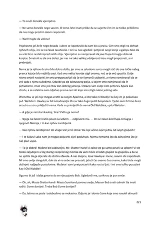 221
— To zvuči donekle vjerojatno.
— Ne samo donekle nego sasvim. O tome dete imati prilike da se uvjerite čim im se toliko približimo
da nas mogu prostim okom raspoznati.
— Well! Hajde da vidimo!
Pojahasmo još brže nego dosada i ubrzo se ispostavilo da sam bio u pravu. Gim smo stigli na dohvat
njihovih očiju, oni se za časak zaustaviše. I oni su nas ugledali i potjerali svoje konje u galopu tako da
su vrlo brzo nestali ispred naših očiju. Vjerojatno su namjeravali da jave Vupa-Umugiju dolazak
konjice. Smatrali su da ona dolazi, jer nas na tako velikoj udaljenosti nisu mogli prepoznati, a ni
prebrojati.
Nama je ta njihova brzina bila dobro došla, jer smo sa zalaskom sunca mogli stidi do one tačke našeg
pravca koja je bila najbliža oazi. Kad smo nešto kasnije stigli onamo, nod se je ved spustila. Dulje
nismo smjeli nastaviti jer smo pretpostavljali da de se Komanči utaboriti, a nismo namjeravali da se
ved sada s njima sukobimo. Odavde pa do kaktusovog polja, u kojem smo namjeravali da ih
pohvatamo, imali smo još čitav dan dobrog jahanja. Ostavio sam ovdje zato petoricu Apača kao
stražu, a sa ostalima sam odjahao prema oazi do koje smo stigli nakon jednog sata.
Winnetou se još nije mogao vratiti sa svojim Apačima, a isto tako ni Bloody Fox koji im je pokazivao
put. Webster i Hawley su bili nezadovoljni što su tako dugo sjedili besposleni. Tješio sam ih time da de
se sutra u zoru priključiti nama. Kada su primijetili da nema Old Wabblea, upita Webster:
— A gdje je naš stari kauboj, Sire? Zašto ga nema?
— Njega na žalost nismo poveli sa sobom — odgovorili mu. — On se nalazi kod Vupa-Umugija i
njegovih Naiinija, i to kao njihov zarobljenik.
— Kao njihov zarobljenik? Do vraga! Zar je to istina? Da nije učinio opet jednu od svojih gluposti?
— I te kakvu! Lako nam je mogao pokvariti cijeli poduhvat. Njemu nemamo što da zahvalimo što je
naš plan uspio.
— To je dobro! Možete biti zadovoljni, Mr. Shatter-hand! A zašto ste ga samo poveli sa sobom! Vi ste
toliko zaljubljeni u tog starog neopreznog momka da vam može izredati glupost za glupošdu a da se
ne sjetite da ga otjerate do stotinu đavola. A nas dvojicu, Josa Hawleya i mene, sasvim ste zapostavili.
Mi smo ovdje dangubili, dok ste vi na sebe sve preuzeli, jašudi čas ovamo čas onamo, kako biste mogli
doživjeti najljepše pustolovine. Možete i sami pretpostaviti kako nas to ljuti. I mi smo toliko pouzdani
kao i Old Wabble!
Sigurno bi još i dalje govorio da se nije pojavio Bob. Ugledavši me, uzviknuo je pun srede:
— Oh, ah, Massa Shatterhand i Massa Surehand ponovo ovdje; Masser Bob znati odmah šta imati
raditi: čizme donijeti. Treba Bob čizme donijeti?
— Da, latimo se posla i oslobodimo se mokasina. Odjurio je i donio čizme koje smo navukli skinuvši
 