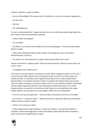 222
mokasine. Obavivši to, upitao sam Boba:
— Sta je sa Schiba-Bigkom? On je sigurno još tu? Iskrivivši lice, a da se to ne da opisati, odgovorio je:
— Ne više tu biti.
— Šta? Ne?
— Ne. Schiba-Bigk otidi.
Pri tome s nasmijao grohotom i razjapio usta tako da mu se između divnog zubala moglo vidjeti čak u
grlo. Pravedi se kao da sam prestrašen, upitah ga:
— Otišao? Valjda nije pobjegao?
— Da, on pobjedi.
— Čuj, Bobe, to de te života stati! Ustrijelit du te ako je zaista pobjegao. Ti si imao da jamčiš svojom
glavom za njega!
— Dakle, Massa Shatterhand Masser Boba ustrijeliti. Schiba-Bigk otidi, sasvim otidi. Massa
Shatterhand dodi i uvjeriti se!
— Da, uvjerit du se. Evo metka koji du ti u glavu satjerati ako ga zbilja nema u kudici.
Izvukao sam revolver i u njega ga uperio. Tada smo krenuli prema kudi. Otvorio je vrata, uperio prst
unutra i rekao:
— To pogledati unutra. Nitko unutra!
Prizor koji mi se pružao natjerao me je gotovo na smijeh. Mladi se poglavica naslonio na zid i zurio u
nas očima punim srdžbe. Zapravo nije se bio prislonio direktno na zid, jer se između njega i zida
nalazilo još nešto. To nešto bilo je osam dugačkih kolaca koje je Crnac u obliku zvijezde složio i
povezao kaišem i Cr-venokošcu pričvrstio na leđa. Ta zvijezda je bila tolikog razmjera da je nosaču
stršila uvis daleko iznad glave, a isto tako i na obje strane. Da, s ovim skelama na leđima, Schiba-Bigku
nije bilo nikako mogude da prođe kroz vrata. Bio da pokuša stojedki, bilo puzedi, ili ma u kome
drugom položaju, na svaki način je morao da se zakači. Sigurno se s tim predmetom nije mogao
osjedati ugodno, i to je vjerojatno i bio uzrok njegove srdžbe dok nas je onako gledao.
— Pa on je tu, eno ga tamo gdje stoji! — rekao sam Bobu, pretvarajudi se kao da sam iznenađen.
— Da, on biti tu! — nasmija se veselo. — Bob samo praviti šalu, lijepu šalu! Bob nede pustiti pobjedi
Indijanca kada mora paziti na njega!
— Ali što si mu to zavezao na leđa?
— Massa Shatterhand to vidjeti! Indijanac ne smjeti tudi i batinati, a ne smjeti biti proboden ili
ustrijeljen, a Masser Bob njega pak ne smjeti pustiti pobjedi. Masser Bob biti mudar i prepreden i,
njemu privezati osam dugačkih kolaca na grbu.
 