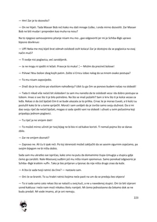 223
— Hm! Zar je to dozvolio?
— On ne htjeti. Tada Masser Bob redi kako mu dati mnoge duške, i onda mirno dozvoliti. Zar Masser
Bob ne biti mudar i prepreden kao muha na nosu?
Na to njegovo samouvjereno pitanje nisam mu mo-, gao odgovoriti jer mi je Schiba-Bigk upravo
bijesno doviknuo:
— Uff! Neka me moj bijeli brat odmah oslobodi ovih kolaca! Zar je dostojno da se poglavica na ovaj
način muči?
— Ti ovdje nisi poglavica, ved zarobljenik.
— Ja ne mogu ni sjediti ni ležati. Prava je to muka! ¦— Mislim da prezireš bolove!
— Pshaw! Nisu bolovi zbog kojih patim. Zašto si Crncu izdao nalog da sa mnom ovako postupa?
— To mu nisam zapovijedio.
— Znači da je to učinio po vlastitom nahođenju? Ubit du ga čim se ponovo budem našao na slobodi!
— Tada ti nikad više nedeš bit slobodan! Ja sam mu naredio da te oslobodi veza i da dobro postupa sa
tobom. Imao si sve što ti je bilo potrebno. Na što se imaš požaliti? Sam si kriv što ti je kolce vezao za
leđa. Rekao si da deš bježati čim ti se bude ukazala za to prilika. Crnac te je morao čuvati, a ti kolci su
poslužili kako bi te u tome spriječili. Moraš i sam uvidjeti da je izvršio samo svoju dužnost. Da si mi
dao svoju riječ da nedeš bježati, mogao si sada sjediti vani na slobodi i uživati u svim počastima koji
pripadaju jednom poglavici.
— Tu riječ ja ne smijem dati!
— To možeš mirno učiniti jer tvoj bijeg ne bi bio ni od kakve koristi. Ti nemaš pojma što se danas
zbilo.
— Zar ne smijem doznati?
— Zapravo ne. Ali du ti ipak redi. Po toj iskrenosti možeš zaključiti da se sasvim sigurnim osjedamo, pa
svojim bijegom ne bi ništa dobio.
Sada sam mu ukratko sve ispričao, kako smo na putu da domamimo Vupa-Umugija u stupicu gdje
demo ga zarobiti. Nale-Masiuvoj sudbini još mu ništa nisam spomenuo. Samo ponekad odgovorio je
Schiba--Bigk kratkim »uff«. Tako je bio pritjeran u tjesnac da nije ništa drugo znao da kaže.
— A šta de sada tvoji ratnici da čine? — nastavio sam.
— Oni de se braniti. To su hrabri ratnici kojima nede pasti na um da se predaju bez otpora!
— To si sada samo zato rekao što se nalaziš u ovoj kudi, a ne u navedenoj stupici. Oni de biti stjerani
usred kaktusa i nede nam modi nikakvu štetu nanijeti. Mi demo jednostavno da čekamo dok se ne
budu predali. Mi vode imamo, ali je oni nemaju.
 