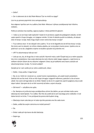 225
— Zašto?
— Zar si zaboravio da de dodi Nale-Masiuv? Zar ne misliš na njega?
Lice mu je ponovo poprimilo izraz samopouzdanja.
Kao odgovor ispričao sam mu sudbinu čete Nale--Masiuva i njihovo zarobljavanje kod »Stotinu
stabala«.
Pošto je saslušao moj izvještaj, sagnuo je glavu i rekao potištenim glasom:
— I tako su se sve moje nade izjalovile! I kada bi mi još danas uspjelo da pobjegnem odavde, ne bih
uspio spasiti ni Vupa-Umugija, a ni njegove ratnike. Vi dete ih doduše pustiti na slobodu, ali oduzet
dete im konje i oružje. Kako mogu živjeti crveni ratnici bez konja i oružja?
— To je njihova stvar. Vi ste iskopali ratnu sjekiru. To se ne bi dogodilo da ste bili bez konja i oružja.
Sto demo vam to oduzeti, ne vršimo nikakvu pljačku, jer na taj plijen imamo pravo. Ujedno smo se
pobrinuli i za to da u dogledno vrijeme ne budete sposobni da prekršite mir.
— Uff! To oduzimanje je loše po nas!
— Loše po vas, da, ali drugo što vi niste zaslužili. Razmisli malo o sebi! Čovjek koji je sa nekim popušio
lulu mira i prijateljstva i dao svoje obedanje da nede nikome odati njegov wigwam, a ipak krene sa
velikom ratnom četom da mu oduzme i wigwam i život, taj je kudikamo vedu kaznu zaslužio od
oduzimanja konja i oružja. To moraš uvidjeti!
Zacijelo je to i sam uvidio jer je, tužno uzdahnuvši, rekao :
— Dakle, i moju pušku i moga konja!
— Ne, to ne. Volim te i smatram se, unatoč tvome neprijateljstvu, još uvijek tvojim prijateljem.
Zadržat deš sve što imaš. A što se tiče Vupa-Umugija i njegovih Inđsmena, pokušat du da se kazna
ublaži. Sve zavisi od toga kako de se držati. Nadam se da de mi uspjeti da uvjerim poglavicu da je svaki
otpor ludost. Vjerujem da de on biti razumniji od tebe u ocjeni situacije.
— Od mene? — začuđeno me upita.
— Da. Namjera mi je bila da tvoje zarobljeništvo učinim što lakšim, pa sam od tebe tražio samo
obedanje da nedeš bježati. To si odbio. Nisi htio da uvidiš da bi vam tvoj bijeg samo naškodio i ni od
kakve koristi ne bi bio. Ti me prisiljavaš da prema tebi budem strog.
— Obedanje nisam zato dao jer mi tada nije bilo poznato ono što sada znam.
— Dakle, uviđaš da svojim ratnicima ne možeš pomodi?
— Da.
— Onda i sada još nije kasno da daš obedanje.
— Dajem ga.
 