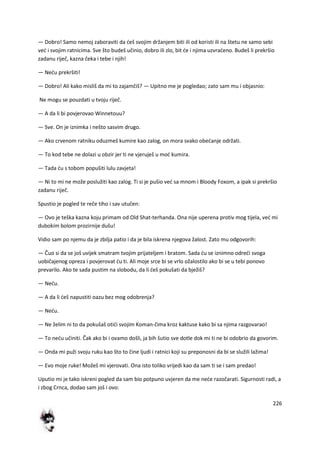 226
— Dobro! Samo nemoj zaboraviti da deš svojim držanjem biti ili od koristi ili na štetu ne samo sebi
ved i svojim ratnicima. Sve što budeš učinio, dobro ili zlo, bit de i njima uzvradeno. Budeš li prekršio
zadanu riječ, kazna čeka i tebe i njih!
— Nedu prekršiti!
— Dobro! Ali kako misliš da mi to zajamčiš? — Upitno me je pogledao; zato sam mu i objasnio:
Ne mogu se pouzdati u tvoju riječ.
— A da li bi povjerovao Winnetouu?
— Sve. On je iznimka i nešto sasvim drugo.
— Ako crvenom ratniku oduzmeš kumire kao zalog, on mora svako obedanje održati.
— To kod tebe ne dolazi u obzir jer ti ne vjeruješ u mod kumira.
— Tada du s tobom popušiti lulu zavjeta!
— Ni to mi ne može poslužiti kao zalog. Ti si je pušio ved sa mnom i Bloody Foxom, a ipak si prekršio
zadanu riječ.
Spustio je pogled te reče tiho i sav utučen:
— Ovo je teška kazna koju primam od Old Shat-terhanda. Ona nije uperena protiv mog tijela, ved mi
dubokim bolom prozirnije dušu!
Vidio sam po njemu da je zbilja patio i da je bila iskrena njegova žalost. Zato mu odgovorih:
— Čuo si da se još uvijek smatram tvojim prijateljem i bratom. Sada du se iznimno odredi svoga
uobičajenog opreza i povjerovat du ti. Ali moje srce bi se vrlo ožalostilo ako bi se u tebi ponovo
prevarilo. Ako te sada pustim na slobodu, da li deš pokušati da bježiš?
— Nedu.
— A da li deš napustiti oazu bez mog odobrenja?
— Nedu.
— Ne želim ni to da pokušaš otidi svojim Koman-čima kroz kaktuse kako bi sa njima razgovarao!
— To nedu učiniti. Čak ako bi i ovamo došli, ja bih šutio sve dotle dok mi ti ne bi odobrio da govorim.
— Onda mi puži svoju ruku kao što to čine ljudi i ratnici koji su preponosni da bi se služili lažima!
— Evo moje ruke! Možeš mi vjerovati. Ona isto toliko vrijedi kao da sam ti se i sam predao!
Uputio mi je tako iskreni pogled da sam bio potpuno uvjeren da me nede razočarati. Sigurnosti radi, a
i zbog Crnca, dodao sam još i ovo:
 