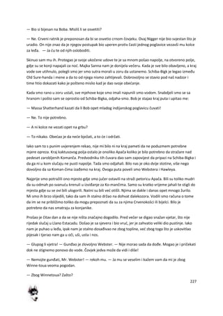 227
— Bio si bijesan na Boba. Misliš li se osvetiti?
— Ne. Crveni ratnik je preponosan da bi se osvetio crnom čovjeku. Ovaj Nigger nije bio svjestan što je
uradio. On nije znao da je njegov postupak bio uperen protiv časti jednog poglavice vezavši mu kolce
za leđa. — Ja du te od njih osloboditi.
Skinuo sam mu ih. Protegao je svoje ukočene udove te je sa mnom pošao napolje, na otvoreno polje,
gdje su se konji napajali za nod. Majka Sanna nam je donijela večeru. Kada je sve bilo obavljeno, a kraj
vode sve utihnulo, polegli smo jer smo sutra morali u zoru da ustanemo. Schiba-Bigk je legao između
Old Sure-handa i mene a da to od njega nismo zahtijevali. Dobrovoljno se stavio pod naš nadzor i
time htio dokazati kako je pošteno mislio kad je dao svoje obedanje.
Kada smo rano u zoru ustali, sve mjehove koje smo imali napunili smo vodom. Snabdjeli smo se sa
hranom i pošto sam se oprostio od Schiba-Bigka, odjaha-smo. Bob je stajao kraj puta i upitao me:
— Massa Shatterhand kazati da li Bob opet mladog indijanskog poglavicu čuvati!
— Ne. To nije potrebno.
— A ni kolce ne vezati opet na grbu?
— To nikako. Obedao je da nede bježati, a to de i održati.
Iako sam to s punim uvjerenjem rekao, nije mi bilo ni na kraj pameti da ne poduzmem potrebne
mjere opreza. Kraj kaktusovog polja ostalo je onoliko Apača koliko je bilo potrebno da stražare nad
pedeset zarobljenih Komanča. Predvodniku tih čuvara dao sam zapovijest da pripazi na Schiba-Bigka i
da ga ni u kom slučaju ne pusti napolje. Tada smo odjahali. Bilo nas je oko dvije stotine, više nego
dovoljno da sa Koman-čima izađemo na kraj. Ovoga puta poveli smo Webstera i Hawleya.
Najprije smo potražili ono mjesto gdje smo jučer ostavili na straži petoricu Apača. Bili su toliko mudri
da su odmah po svanudu krenuli u izviđanje za Ko-mančima. Samo su kratko vrijeme jahali te stigli do
mjesta gdje su se ovi bili ulogorili. Naiini su bili ved otišli. Njima se dakle i danas opet mnogo žurilo.
Mi smo ih brzo slijedili, tako da sam ih stalno držao na dohvat dalekozora. Vodili smo računa o tome
da im se ne približimo toliko da mogu prepoznati da su za njima Crvenokošci ili bijelci. Bilo je
potrebno da nas smatraju za konjanike.
Prošao je čitav dan a da se nije ništa značajno dogodilo. Pred večer se digao snažan vjetar, što nije
rijedak slučaj u Llano Estacadu. Došao je sa sjevera i bio vrud, jer je zahvatio veliki dio pustinje. Iako
nam je puhao u leđa, ipak nam je stalno dosađivao ne zbog topline, ved zbog toga što je uskovitlao
pijesak i tjerao nam ga u oči, uši, usta i nos.
— Glupog li vjetra! — Gunđao je zlovoljno Webster. — Nije morao sada da dođe. Mogao je i pričekati
dok ne stignemo ponovo do vode. Čovjek jedva može da vidi i diše!
— Nemojte gunđati, Mr. Webster! — rekoh mu. — Ja mu se veselim i kažem vam da mi je zbog
Winne-toua veoma pogodan.
— Zbog Winnetoua? Zašto?
 