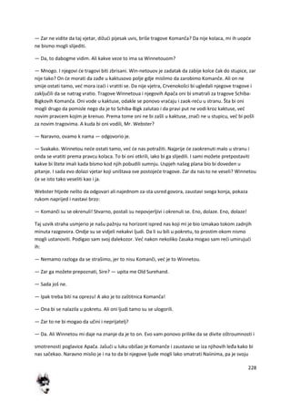 228
— Zar ne vidite da taj vjetar, dižudi pijesak uvis, briše tragove Komanča? Da nije kolaca, mi ih uopde
ne bismo mogli slijediti.
— Da, to dabogme vidim. Ali kakve veze to ima sa Winnetouom?
— Mnogo. I njegovi de tragovi biti zbrisani. Win-netouov je zadatak da zabije kolce čak do stupice, zar
nije tako? On de morati da zađe u kaktusovo polje gdje mislimo da zarobimo Komanče. Ali on ne
smije ostati tamo, ved mora izadi i vratiti se. Da nije vjetra, Crvenokošci bi ugledali njegove tragove i
zaključili da se natrag vratio. Tragove Winnetoua i njegovih Apača oni bi smatrali za tragove Schiba-
Bigkovih Komanča. Oni vode u kaktuse, odakle se ponovo vradaju i zaok-redu u stranu. Šta bi oni
mogli drugo da pomisle nego da je to Schiba-Bigk zalutao i da pravi put ne vodi kroz kaktuse, ved
novim pravcem kojim je krenuo. Prema tome oni ne bi zašli u kaktuse, znači ne u stupicu, ved bi pošli
za novim tragovima. A kuda bi oni vodili, Mr. Webster?
— Naravno, ovamo k nama — odgovorio je.
— Svakako. Winnetou nede ostati tamo, ved de nas potražiti. Najprije de zaokrenuti malo u stranu i
onda se vratiti prema pravcu kolaca. To bi oni otkrili, iako bi ga slijedili. I sami možete pretpostaviti
kakve bi štete imali kada bismo kod njih pobudili sumnju. Uspjeh našeg plana bio bi doveden u
pitanje. I sada evo dolazi vjetar koji uništava sve postojede tragove. Zar da nas to ne veseli? Winnetou
de se isto tako veseliti kao i ja.
Webster htjede nešto da odgovari ali najednom za-sta usred govora, zaustavi svoga konja, pokaza
rukom naprijed i nastavi brzo:
— Komanči su se okrenuli! Stvarno, postali su nepovjerljivi i okrenuli se. Eno, dolaze. Eno, dolaze!
Taj uzvik straha usmjerio je našu pažnju na horizont ispred nas koji mi je bio izmakao tokom zadnjih
minuta razgovora. Ondje su se vidjeli nekakvi ljudi. Da li su bili u pokretu, to prostim okom nismo
mogli ustanoviti. Podigao sam svoj dalekozor. Ved nakon nekoliko časaka mogao sam redi umirujudi
ih:
— Nemamo razloga da se strašimo, jer to nisu Komanči, ved je to Winnetou.
— Zar ga možete prepoznati, Sire? — upita me Old Surehand.
— Sada još ne.
— Ipak treba biti na oprezu! A ako je to zaštitnica Komanča!
— Ona bi se nalazila u pokretu. Ali oni ljudi tamo su se ulogorili.
— Zar to ne bi mogao da učini i neprijatelj?
— Da. Ali Winnetou mi daje na znanje da je to on. Evo vam ponovo prilike da se divite oštroumnosti i
smotrenosti poglavice Apača. Jašudi u luku obišao je Komanče i zaustavio se iza njihovih leđa kako bi
nas sačekao. Naravno mislio je i na to da bi njegove ljude mogli lako smatrati Naiinima, pa je svoju
 
