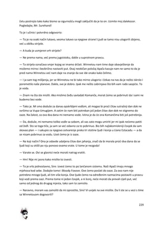 229
četu postrojio tako kako bismo sa sigurnošdu mogli zaključiti da je to on. Uzmite moj dalekozor.
Pogledajte, Mr. Surehand!
To je i učinio i potvrdno odgovorio:
— To je na svaki način lukavo, veoma lukavo sa njegove strane! Ljudi se tamo nisu ulogorili zbijeno,
ved u obliku strijele.
— A kuda je usmjeren vrh strijele?
— Ne prema nama, ved prema jugoistoku, dakle u suprotnom pravcu.
— Ta strijela označava smjer kojeg se imamo držati. Winnetou nam time daje obavještenje da
možemo mirno i bezbrižno nastaviti put. Ovaj neobičan položaj Apača kazuje nam ne samo to da je
pred nama Winnetou ved nam daje na znanje da sve ide onako kako želimo.
— I ja sam tog mišljenja, jer se Winnetou ne bi tako mirno ulogorio i čekao na nas da je nešto iskrslo i
poremetilo naše planove. Dakle, sve je dobro. Ipak me nešto zabrinjava što bih vam rado saopdio. To
je voda.
— Znam na šta ste mislili. Ako mislimo žeđu savladati Komanče, morat demo se pobrinuti da i sami ne
budemo bez vode.
— Tako je. Mi smo doduše za danas opskrbljeni vođom, ali mogao bi prodi čitav sutrašnji dan dok ne
svršimo sa Vupa-Umugijem. A zatim de nam biti potreban još jedan čitav dan dok ne stignemo do
oaze. Na žalost, za ova dva dana mi nemamo vode. Istina je da de ona Komančima biti još potrebnija.
— Da, doduše, mi nemamo toliko vođe sa sobom, ali vas zato mogu umiriti jer mi ipak nedemo patiti
od žeđi. Sto se toga tiče, ja sam se ved odavno za to pobrinuo. Bio bih najlakomisleniji čovjek da sam
skovao plan — i sakupio za njegovo ostvarenje preko tri stotine ljudi i konja u Llano Estacadu — a da
se nisam pobrinuo za vodu. Uzet demo je iz oaze.
— Na koji način? Ona je odavde udaljena čitav dan jahanja, znači da bi morala prodi dva dana da se
ljudi koji su otišli po nju ponovo ovamo vrate. U tome je nezgoda!
— Varate se. Ovi se glasnici nede morati natrag vratiti.
— Hm! Nije mi jasno kako mislite to izvesti.
— To je vrlo jednostavno, Sire: izvest demo to po lančanom sistemu. Naši Apači imaju mnogo
mjehova kod sebe. Dodajte tome i Bloody Foxove. Ove demo poslati do oaze. Za ovo nam nije
potrebno mnogo ljudi, ali tim više konja. Ove ljude demo na određenim razmacima postaviti u pravcu
koji vodi prema oazi. Prema tome ni jedan čovjek, a ni konj, nede morati da prevali cijeli put, ved
samo od jednog do drugog mjesta, tako sam to zamislio.
— Naravno, moram vas zamoliti da mi oprostite, Sire! Vi uvijek na sve mislite. Da li ste se u vezi s time
sa Winnetouom dogovorili?
 