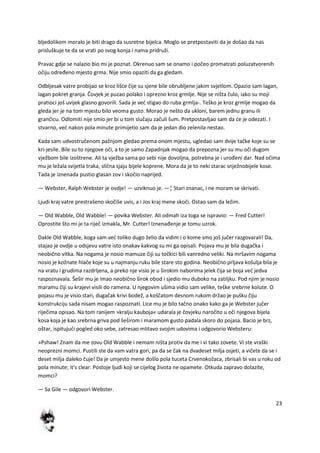 23
bljedolikom moralo je biti drago da susretne bijelca. Moglo se pretpostaviti da je došao da nas
prisluškuje te da se vrati po svog konja i nama pridruži.
Pravac gdje se nalazio bio mi je poznat. Okrenuo sam se onamo i počeo promatrati poluzatvorenih
očiju određeno mjesto grma. Nije smio opaziti da ga gledam.
Odbljesak vatre probijao se kroz lišde čije su sjene bile obrubljene jakim svjetlom. Opazio sam lagan,
lagan pokret granja. Čovjek je puzao polako i oprezno kroz grmlje. Nije se ništa čulo, iako su moji
pratioci još uvijek glasno govorili. Sada je ved stigao do ruba grmlja-. Teško je kroz grmlje mogao da
gleda jer je na tom mjestu bilo veoma gusto. Morao je nešto da ukloni, barem jednu granu ili
grančicu. Odlomiti nije smio jer bi u tom slučaju začuli šum. Pretpostavljao sam da de je odezati. I
stvarno, ved nakon pola minute primijetio sam da je jedan dio zelenila nestao.
Kada sam udvostručenom pažnjom gledao prema onom mjestu, ugledao sam dvije tačke koje su se
kri-jesile. Bile su to njegove oči, a to je samo Zapadnjak mogao da prepozna jer su mu oči dugom
vježbom bile izoštrene. Ali ta vježba sama po sebi nije dovoljna, potrebna je i urođeni dar. Nad očima
mu je ležala svijetla traka, slična sjaju bijele koprene. Mora da je to neki starac snježnobijele kose.
Tada je iznenada pustio glasan zov i skočio naprijed.
— Webster, Ralph Webster je ovdje! — uzviknuo je. —¦ Stari znanac, i ne moram se skrivati.
Ljudi kraj vatre prestrašeno skočiše uvis, a i Jos kraj mene skoči. Ostao sam da ležim.
— Old Wabble, Old Wabble! — povika Webster. Ali odmah iza toga se ispravio: — Fred Cutter!
Oprostite što mi je ta riječ izmakla, Mr. Cutter! Iznenađenje je tomu uzrok.
Dakle Old Wabble, koga sam ved toliko dugo želio da vidim i o kome smo još jučer razgovarali! Da,
stajao je ovdje u odsjevu vatre isto onakav kakvog su mi ga opisali. Pojava mu je bila dugačka i
neobično vitka. Na nogama je nosio mamuze čiji su točkici bili vanredno veliki. Na mršavim nogama
nosio je kožnate hlače koje su u najmanju ruku bile stare sto godina. Neobično prljava košulja bila je
na vratu i grudima razdrljena, a preko nje visio je u širokim naborima jelek čija se boja ved jedva
raspoznavala. Šešir mu je imao neobično širok obod i sjedio mu duboko na zatiljku. Pod njim je nosio
maramu čiji su krajevi visili do ramena. U njegovim ušima vidio sam velike, teške srebrne kolute. O
pojasu mu je visio stari, dugačak krivi bodež, a koščatom desnom rukom držao je pušku čiju
konstrukciju sada nisam mogao raspoznati. Lice mu je bilo tačno onako kako ga je Webster jučer
riječima opisao. Na tom ranijem »kralju kauboja« udarala je čovjeku naročito u oči njegova bijela
kosa koja je kao srebrna griva pod šeširom i maramom gusto padala skoro do pojasa. Bacio je brz,
oštar, ispitujudi pogled oko sebe, zatresao mlitavo svojim udovima i odgovorio Websteru:
»Pshaw! Znam da me zovu Old Wabble i nemam ništa protiv da me i vi tako zovete. Vi ste vraški
neoprezni momci. Pustili ste da vam vatra gori, pa da se čak na dvadeset milja osjeti, a vičete da se i
deset milja daleko čuje! Da je umjesto mene došlo pola tuceta Crvenokožaca, zbrisali bi vas u roku od
pola minute; it's clear. Postoje ljudi koji se cijelog života ne opamete. Otkuda zapravo dolazite,
momci?
— Sa Gile — odgovori Webster.
 