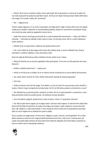 230
— Nisam. Mi to tamo ni jednom riječju nismo spominjali. Mi se poznajemo i znamo da ni jedan od
nas nede propustiti da poduzme potrebne mjere. Ali šta je to? Apači nemaju konja? Jedino Winnetou
ima svoga. O! A znate li zašto, Mr. Surehand?
— Ne — odgovorio je.
Tokom našeg razgovora mi se nismo zaustavljali, ved dalje jahali i stigli na takvu blizinu da smo Apače
mogli jasno razabrati. Napustili su svoj dosadašnji položaj, okupili se i promatrali naš dolazak. Konje
nisu imali kraj sebe, jedino je poglavičin vranac bio tu.
— Sada dete morati i po drugi put priznati da su vaše strepnje bile neosnovane — rekao sam Old Su-
rehandu. — Winnetou je također vodio računa o vodi, i to još prije mene. Mi se u našim odlukama
stalno slažemo.
— Mislite da je on svoje konje i mjehove ved poslao prema oazi?
— Da. I sami vidite da se oko njega nalazi samo oko trideset ljudi, a nema ni Bloody Foxa. Ovaj je
vjerojatno s ostalima odjahao u oazu da donesu vode.
Kad smo stigli do Winnetoua nakon nekoliko minuta, prišao mi je i rekao:
— Moj brat Charley me je razumio ugledavši naše postrojenje. Time sam mu htio pokazati da nismo
Komanči.
— Koliko su daleko ispred nas? — upitao sam.
— Jahali su vrlo brzo jer su žeđali, ali de se uskoro morati zaustaviti jer je sunce doprlo do horizonta.
— Da, nakon četvrt sata bit de mrak. Koliko treba jahati odavde do kaktusovog polja?
— Dva sata.
— Onda oni danas nede stidi do njega. To je dobro i za nas jer demo ih sutra po danu modi uhvatiti u
stupicu. Ratnici mog crvenog brata nemaju konje. Da li ih je Winnetou poslao sa mjehovima u oazu?
— Da. Bloody Foxu je poznat prečac i pošao je sa njima. On de ih usput postaviti u razmacima, a isto
tako preostalim kolcima označiti pravac. Ali mjehova nemaju dovoljno.
— Cim se budemo ulogorili, poslat demo i naše za njima. S time si ti vjerojatno računao?
— Da. Naš de plan divno uspjeti, jer se digao vjetar i izbrisao naše tragove. A sada krenimo dalje kako
bismo bili što bliže Komančima, jer kada sutra stignu do stupice i zađu u kaktuse, morat demo biti
blizu njih. Mogli bi u nešto posumnjati. U tom slučaju je veoma važno da im prepriječimo povratak
kako im ne bi uspjelo da se zaobilaznim putem udalje.
On je uz jahao na svoga konja i mi krenusmo. Njegovi su ljudi, naravno, morali pješačiti. Išli su tako
dobro ukorak sa nama te smo mogli produžiti potrebnom brzinom. Cak je ved i mrak bio pao, još
uvijek smo jahali dalje od kolca do kolca dok nismo došli do zaključka da bi bilo dobro zaustaviti se,
ako ne mislimo da na neprijatelja naletimo.
 