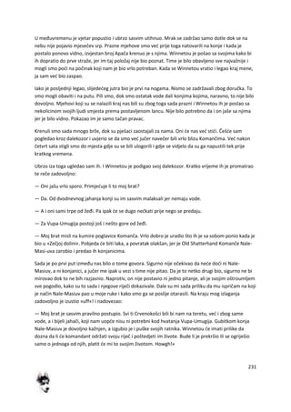 231
U međuvremenu je vjetar popustio i ubrzo sasvim utihnuo. Mrak se zadržao samo dotle dok se na
nebu nije pojavio mjesečev srp. Prazne mjehove smo ved prije toga natovarili na konje i kada je
postalo ponovo vidno, izvjestan broj Apača krenuo je s njima. Winnetou je pošao sa svojima kako bi
ih dopratio do prve straže, jer im taj položaj nije bio poznat. Time je bilo obavljeno sve najvažnije i
mogli smo podi na počinak koji nam je bio vrlo potreban. Kada se Winnetou vratio i legao kraj mene,
ja sam ved bio zaspao.
Iako je posljednji legao, slijededeg jutra bio je prvi na nogama. Nismo se zadržavali zbog doručka. To
smo mogli obaviti i na putu. Pili smo, dok smo ostatak vode dali konjima kojima, naravno, to nije bilo
dovoljno. Mjehovi koji su se nalazili kraj nas bili su zbog toga sada prazni i Winnetou ih je poslao sa
nekolicinom svojih ljudi smjesta prema postavljenom lancu. Nije bilo potrebno da i on jaše sa njima
jer je bilo vidno. Pokazao im je samo tačan pravac.
Krenuli smo sada mnogo brže, dok su pješaci zaostajali za nama. Oni de nas ved stidi. Češde sam
pogledao kroz dalekozor i uvjerio se da smo ved jučer navečer bili vrlo blizu Komančima. Ved nakon
četvrt sata stigli smo do mjesta gdje su se bili ulogorili i gdje se vidjelo da su ga napustili tek prije
kratkog vremena.
Ubrzo iza toga ugledao sam ih. I Winnetou je podigao svoj dalekozor. Kratko vrijeme ih je promatrao
te reče zadovoljno:
— Oni jašu vrlo sporo. Primjeduje li to moj brat?
— Da. Od dvodnevnog jahanja konji su im sasvim malaksali jer nemaju vode.
— A i oni sami trpe od žeđi. Pa ipak de se dugo nedkati prije nego se predaju.
— Za Vupa-Umugija postoji još i nešto gore od žeđi.
— Moj brat misli na kumire poglavice Komanča. Vrlo dobro je uradio što ih je sa sobom ponio kada je
bio u »Zečjoj dolini«. Pobjeda de biti laka, a povratak olakšan, jer je Old Shatterhand Komanče Nale-
Masi-uva zarobio i predao ih konjanicima.
Sada je po prvi put između nas bilo o tome govora. Sigurno nije očekivao da nede dodi ni Nale-
Masiuv, a ni konjanici, a jučer me ipak u vezi s time nije pitao. Da je to netko drugi bio, sigurno ne bi
mirovao dok to ne bih razjasnio. Naprotiv, on nije postavio ni jedno pitanje, ali je svojim oštroumljem
sve pogodio, kako su to sada i njegove riječi dokazivale. Dale su mi sada priliku da mu ispričam na koji
je način Nale-Masiuv pao u moje ruke i kako smo ga se poslije otarasili. Na kraju mog izlaganja
zadovoljno je izustio »uff«! i nadovezao:
— Moj brat je sasvim pravilno postupio. Svi ti Crvenokošci bili bi nam na teretu, ved i zbog same
vode, a i bijeli jahači, koji nam uopde nisu ni potrebni kod hvatanja Vupa-Umugija. Gubitkom konja
Nale-Masiuv je dovoljno kažnjen, a izgubio je i puške svojih ratnika. Winnetou de imati prilike da
dozna da li de komandant održati svoju riječ i poštedjeti im živote. Bude li je prekršio ili se ogriješio
samo o jednoga od njih, platit de mi to svojim životom. Howgh!«
 