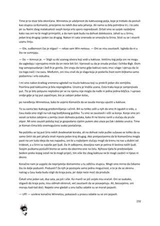 232
Time je ta stvar bila okončana. Winnetou je udaljenost do kaktusovog polja, koje je trebalo da posluži
kao stupica za Komanče, procijenio na nekih dva sata jahanja. Ali nama su bila potrebna tri, i to zato
jer su Naiini zbog malaksalosti svojih konja vrlo sporo napredovali. Držali smo se uvijek razdaljine
kako nas oni ne bi mogli primijetiti, a da nam ipak budu na dohvat dalekozora. Jahali su u širinu,
jedan kraj drugog i jedan iza drugog. Nakon tri sata iznenada se smanjila ta širina. Stisli su se i stvorili
uzanu liniju.
— Gle, sudbonosni čas je stigao! — rekao sam Win-netouu. — Oni se nisu zaustavili. Izgleda da ni u
šta ne sumnjaju.
— Da — kimnuo je. — Stigli su do uzanog otvora koji vodi u kaktuse. Veličinu tog polja oni ne mogu
da sagledaju i vjerojatno misle da on nede biti širi. Vjerovali su da je onuda prošao i Schiba-Bigk. Osim
tog samopouzdanje i žeđ ih je gonila. Oni znaju da tamo gdje kaktusi rastu ima i vlage i vjeruju da de
iza toga naidi i na oazu. Međutim, oni nisu znali da je vlaga koja je podarila život ovim biljkama samo
podzemna i vrlo oskudna.
I mi smo nakon kratkog vremena ugledali na tisude kaktusa koji su prekrili jedan dio zemljišta.
Površina pod kaktusima je bila nepregledna. Unutra je Vodila uzana, čista traka koja je zamjenjivala
put. Tlo je bilo potpuno neplodno jer se na njemu nije mogla da nađe ni jedna jedina biljčica. I upravo
ondje gdje je taj put započinjao, bio je zabijen jedan kolac,
po naređenju Winnetoua, kako bi uvjerio Komanče da se ovuda moraju uputiti u kaktuse.
To su zaista bez ikakvog predomišljanja i učinili. Bili su toliko zašli u njih da smo ih izgubili iz vida, u
času kada smo stigli na rub tog bodljikavog guštika. Tu smo se zaustavili i sišli sa konja. Konje smo pri-
vezali za kolce zabijene u zemlju izvan dohvata pušaka, kako ih ne bismo ranili u slučaju da pruže
otpor. Mi smo zauzeli položaj koji je gospodario cijelim putem oko ulaza pa čak i daleko unutra. Time
je Koman-čima bilo onemogudeno svako povlačenje.
Na početku se taj put širio nekih dvadesetak koraka, ali na dohvat naše puške sužavao se toliko da su
samo četiri do pet jahača imali mjesta jedan kraj drugog. Ako pretpostavimo da bi Komančima mogla
pasti na um luda ideja da nas napadnu, oni bi u najboljem slučaju mogli da krenu na nas u dubini od
trideset, a u širini sa najviše pet ljudi. Da ih odbijemo, dovoljna nam je petina ili šestina naših ljudi.
Svojim puškama poslužili bismo se samo da oborimo one na čelu. Njihova tijela bi predstavljala
bedem preko kojeg ostali ne bi mogli prijedi, tim više što zbog kaktusa ne bi mogli zaobidi ni lijevo ni
desno.
Konačno nam je uspjelo da neprijatelja domamimo u tu odličnu stupicu. Mogli smo mirno da čekamo
šta de dalje poduzeti. Poduzeti? Za njih je postojala samo jedna mogudnost, a to je da se okrenu
natrag u času kada budu stigli do kraja puta, jer dalje nede modi da produže.
Čekali smo jedan sat, dva sata, pa još i više. Ko-manči se još uvijek nisu vradali. Oni se svakako,
stigavši do kraja puta, nisu odmah okrenuli, ved zaustavili da se posavjetuju. Ali, bezuvjetno, oni
moraju kad-tad dodi. Napeto smo gledali u onu tačku odakle su se morali pojaviti.
— Uff! — uzvikne konačno Winnetou, pokazavši u pravcu odakle su se oni pojavili.
 