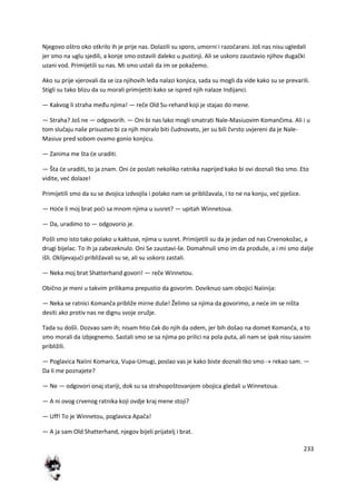 233
Njegovo oštro oko otkrilo ih je prije nas. Dolazili su sporo, umorni i razočarani. Još nas nisu ugledali
jer smo na uglu sjedili, a konje smo ostavili daleko u pustinji. Ali se uskoro zaustavio njihov dugački
uzani vod. Primijetili su nas. Mi smo ustali da im se pokažemo.
Ako su prije vjerovali da se iza njihovih leđa nalazi konjica, sada su mogli da vide kako su se prevarili.
Stigli su tako blizu da su morali primijetiti kako se ispred njih nalaze Indijanci.
— Kakvog li straha među njima! — reče Old Su-rehand koji je stajao do mene.
— Straha? Još ne — odgovorih. — Oni bi nas lako mogli smatrati Nale-Masiuovim Komančima. Ali i u
tom slučaju naše prisustvo bi za njih moralo biti čudnovato, jer su bili čvrsto uvjereni da je Nale-
Masiuv pred sobom ovamo gonio konjicu.
— Zanima me šta de uraditi.
— Šta de uraditi, to ja znam. Oni de poslati nekoliko ratnika naprijed kako bi ovi doznali tko smo. Eto
vidite, ved dolaze!
Primijetili smo da su se dvojica izdvojila i polako nam se približavala, i to ne na konju, ved pješice.
— Hode li moj brat podi sa mnom njima u susret? — upitah Winnetoua.
— Da, uradimo to — odgovorio je.
Pošli smo isto tako polako u kaktuse, njima u susret. Primijetili su da je jedan od nas Crvenokožac, a
drugi bijelac. To ih ja zabezeknulo. Oni Se zaustavi-še. Domahnuli smo im da produže, a i mi smo dalje
išli. Oklijevajudi približavali su se, ali su uskoro zastali.
— Neka moj brat Shatterhand govori! — reče Winnetou.
Obično je meni u takvim prilikama prepustio da govorim. Doviknuo sam obojici Naiinija:
— Neka se ratnici Komanča približe mirne duše! Želimo sa njima da govorimo, a nede im se ništa
desiti ako protiv nas ne dignu svoje oružje.
Tada su došli. Dozvao sam ih; nisam htio čak do njih da odem, jer bih došao na domet Komanča, a to
smo morali da izbjegnemo. Sastali smo se sa njima po prilici na pola puta, ali nam se ipak nisu sasvim
približili.
— Poglavica Naiini Komarica, Vupa-Umugi, poslao vas je kako biste doznali tko smo -» rekao sam. —
Da li me poznajete?
— Ne — odgovori onaj stariji, dok su sa strahopoštovanjem obojica gledali u Winnetoua.
— A ni ovog crvenog ratnika koji ovdje kraj mene stoji?
— Uff! To je Winnetou, poglavica Apača!
— A ja sam Old Shatterhand, njegov bijeli prijatelj i brat.
 