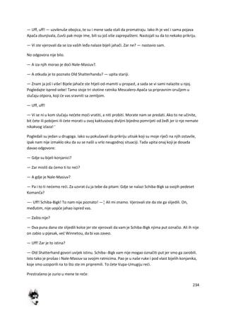 234
— Uff, uff! — uzviknuše obojica, te su i mene sada stali da promatraju. Iako ih je ved i sama pojava
Apača zbunjivala, čuvši pak moje ime, bili su još više zaprepašteni. Nastojali su da to nekako prikriju.
— Vi ste vjerovali da se iza vaših leđa nalaze bijeli jahači. Zar ne? — nastavio sam.
No odgovora nije bilo.
— A iza njih morao je dodi Nale-Masiuv?.
— A otkuda je to poznato Old Shatterhandu? — upita stariji.
— Znam ja još i više! Bijele jahače ste htjeli od-mamiti u propast, a sada se vi sami nalazite u njoj.
Pogledajte ispred sebe! Tamo stoje tri stotine ratnika Mescalero-Apača sa pripravnim oružjem u
slučaju otpora, koji de vas sravniti sa zemljom.
— Uff, uff!
— Vi se ni u kom slučaju nedete modi vratiti, a niti probiti. Morate nam se predati. Ako to ne učinite,
bit dete ili pobijeni ili dete morati u ovoj kaktusovoj divljini bijedno pomrijeti od žeđi jer iz nje nemate
nikakvog izlaza! '
Pogledali su jedan u drugoga. Iako su pokušavali da prikriju utisak koji su moje riječi na njih ostavile,
ipak nam nije izmaklo oku da su se našli u vrlo neugodnoj situaciji. Tada upita onaj koji je dosada
davao odgovore:
— Gdje su bijeli konjanici?
— Zar misliš da demo ti to redi?
— A gdje je Nale-Masiuv?
— Pa i to ti nedemo redi. Za uzvrat du ja tebe da pitam: Gdje se nalazi Schiba-Bigk sa svojih pedeset
Komanča?
—- Uff! Schiba-Bigk! To nam nije poznato! —¦ Ali mi znamo. Vjerovali ste da ste ga slijedili. On,
međutim, nije uopde jahao ispred vas.
— Zašto nije?
— Dva puna dana ste slijedili kolce jer ste vjerovali da vam je Schiba-Bigk njima put označio. Ali ih nije
on zabio u pijesak, ved Winnetou, da bi vas zaveo.
— Uff! Zar je to istina?
— Old Shatterhand govori uvijek istinu. Schiba--Bigk vam nije mogao označiti put jer smo ga zarobili.
Isto tako je prošao i Nale-Masiuv sa svojim ratnicima. Pao je u naše ruke i pod vlast bijelih konjanika,
koje smo uzoporili na to što ste im pripremili. To dete Vupa-Umugiju redi.
Prestrašeno je zurio u mene te reče:
 