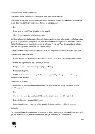 235
— Vupa-Umugi nede to povjerovati!
— Nama je sasvim svejedno da li de vjerovati ili ne, jer je ovo prava istina.
— Nama je poznato da Old Shatterhand voli istinu. Ali ovo što nam je sada rekao naše uši nikako ne
mogu da prime. Da li bi on bio spreman da lično to kaže poglavici?
— Da.
— Onda demo se vratiti Vupa-Umugiju i to mu saopditi.
— Idite! Mi demo ga ovdje čekati dok ne dođe.
Otišli su. Mi smo sjeli. Kada su stigli do svojih drugova, vidjeli smo po pokretima Crvenokožaca kakav
je utisak na njih ostavila naša poruka. Svi jahači su sišli sa konja na kojima su se dotada bili zadržali.
Nakon kratkog vremena jedan jedini nam se približavao. To nije bio Vupa-Umugi, ved onaj sa kojim
smo ved bili razgovarali. Stigavši do nas, saopdio nam je:
— Poglavica Komanča je saslušao naše riječi, ali im nije povjerovao. On to želi da čuje iz vaših usta.
— Neka bude. A zašto ne dođe?
— Vas ste dvojica, Old Shatterhand i Winnetou, poglavica Apača. Vupa-Umugi ne želi da bude sam.
— Dobro, dva naprama dva. Neka povede još nekoga.
— Sa njime de biti Apanatschka, zamjenik poglavice Naiinija.
— Nemamo ništa protiv.
— Old Shatterhand i Winnetou imaju kod sebe oružje, dakle Vupa-Umugi i Apanatschka mogu onda i
svoje sa sobom ponijeti?
— I sa time se slažemo.
— I ne moraju se plašiti nikakve podvale i modi de se slobodno vratiti natrag kada budu sa vama
završili razgovor?
— Da.
— U to demo tek onda vjerovati kada Old Shatterhand i Winnetou budu dali svoju riječ.
— Dajem je. Howgh! — odgovori Winnetou.
— Ja sam to ved jednom rekao i ne nalazim za potrebno da ponavljam — objasnio sam mu.
Otišao je.
Taj Apanatschka zamjenik poglavice, zanimao me je. Sudedi po imenu, to je morao biti izvrstan ratnik,
jer riječ Apanatschka na jeziku Komanča označavala je čovjeka koji je u svemu valjan.
 