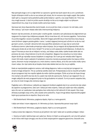 236
Nije potrajalo dugo a oni su stigli držedi se uspravno i gordo kao ljudi svjesni da su oni u prednosti.
Svojim držanjem mislili su da na nas ostave jači utisak, što im naravno nije moglo uspjeti. Bez ijedne
riječi sjeli su nasuprot nama položivši puške preko koljena i uperili u nas svoje hladne oči. Time nas
nisu mogli zavarati. U duši im je bilo sasvim drukčije no što se to moglo vidjeti na njihovom
nepomičnom licu, koje im je ionako služilo samo kao maska.
Vjerovao tam da je Apanatschka stariji čovjek, no on je još bio mlad, a moram i to redi kako, osim
Win-netoua," još nisam nikada vidio tako interesantnog Indijanca.
Rastom nije bio previsok, ali veoma jake i snažne građe. Uzaludno sam pokušavao da odgonetnem po
njegovom licu kojem tipu Indijanaca pripada. Niti je imao kose oči, niti isturene jagodice. Tamna kosa
mu je bila dugačka i vezana na potiljku. Skoro bih mogao potvrditi da je imao kovrčavu kosu koja je
samo brižnom njegom postala glatka i ravna. I unatoč njegovoj tamnoj puti učinilo mi se da mu nad
gornjom usnom, na bradi i obrazima leži onaj specifičan plavkasto crni sjaj, koji se samo kod
muškaraca tamne i jake brade primjeduje nakon brijanja. Zar je mogude da taj Apanatschka imade
tako gustu bradu da se čak mora i brijati? To se kosi sa svim pojavama kod Indijanaca. A otkuda mu
sapun? Poznata je stvar da se Indijanci ne briju, ved kidaju svaku dlaku rijetke brade dotle dok ne
prestane da raste. Ovaj Indsmen mi je bi vrlo simpatičan. Njegovo lice ostavilo je na mene takav
dojam da bih ga najradije nazvao čovjekom iz svog kraja. Da li sam ga ved nekada vidio? Sigurno
nisam! Ali među mojim sadanjim ili prijašnjim znancima moralo je postojati jedno lice koje je slično
njemu. Brzinom munje izmijenjalo se u meni stotinu i stotinu likova, ali to što sam tražio među njima
nisam našao. Zar nije čudno da je čovjeku često tako daleko baš ono što mu je najbliže.
Kada se neprijateljske poglavice sastanu radi nekog dogovora, tada se onaj koji prvi progovori ne
smatra mnogo otmjenim. Tim je uzvišeniji ukoliko duže šuti. Pretpostavlja se da de onaj biti prinuđen
da prvi progovori koji ima najviše izgleda da nešto riječima postigne. Činilo se je kao da Vupa-Umugi
ima namjeru da zadrži stav kao da mu uopde nije stalo do sporazuma. Šutio je i po njegovom licu se
moglo zaključiti da nede progovoriti prije no što ga budemo mi oslovili. To mi je sasvim svejedno bilo,
jer smo mi imali mnogo više vremena nego on.
Pogledao sam u Winnetoua i zaključio po njegovom kratkom pogledu koji mi je uzvratio da nije voljan
da započne sa pregovorima. Zato sam i čekao još neko vrijeme, i kako još uvijek nije ništa uslijedilo,
opru-žio sam se i podvukao ruke pod glavu kao netko koji se želi odmoriti ili čak zaspati. Ovo moje
držanje je postiglo svoju svrhu, iako zasada samo polovičnu. Vupa-Umugi dobaci Apanatschki pogled
kojim ga je pozivao da on otpočne. Ovaj na to reče:
— Old Shatterhand i Winnetou, poglavica Apača, htjeli su s nama govoriti.
I dalje sam ležao i nisam odgovorio. A i Winnetou je šutio. Apanatschka ponovi svoje riječi:
— Old Shatterhand i Winnetou, poglavica Apača, htjeli su sa nama govoriti.
I sada je ostao bez odgovora. Ponovio je još jednom iste riječi. Sada sam se polako pridigao i rekao:
— Veoma se čudim riječima koje sam sada čuo. Nismo mi htjeli sa vama govoriti, ved smo bili upitani
ne bi li lično rekli Vupa-Umugiju ono što se činilo nevjerojatnim njegovim glasnicima. Dozvolili smo
 