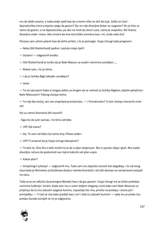 237
mu da dođe ovamo, a sada ovdje sjedi kao da o tome ništa ne želi da čuje. Zašto on šuti i
Apanatschka mora umjesto njega da govori? Zar on nije dovoljno bistar za razgovor? On je htio sa
nama da govori, a ne Apanatschka, pa ako ne misli da otvori usta, nama je svejedno. Mi imamo
dovoljno vode i mesa. Ako smatra da ima isto toliko vremena kao i mi, onda neka šuti
Ponovo sam učinio pokret kao da želim priledi, i to je pomoglo. Vupa-Umugi tada progovori:
— Neka Old Shatterhanđ sjedne i sasluša moje riječi!
— Slušam! — odgovorih kratko.
— Old Shatterhanđ je tvrdio da je Nale-Masiuv sa svojim ratnicima zarobljen. , ,
— Rekao sam, i to je istina.
— I da je Schiba-Bigk također zarobljen?
— Jeste.
— To ne vjerujem! Kako si mogao jedno za drugim da se sretneš sa Schiba-Bigkom, bijelim jahačima i
Nale-Masiuvom! Takvog slučaja nema.
— To nije bio slučaj, ved sve unaprijed proračunato. —¦ Proračunato? U tom slučaju morao bi znati
sve
što su ratnici Komanča bili naumili!
- Sigurno da sam saznao, i to lično od tebe.
— Uff! Od mene?
— Da. To sam od tebe čuo tamo kraj »Plave vode«.
— Uff! Ti smatraš da je Vupa-Umugi lakovjeran?
— To baš ne. Ono što o tebi mislim to je da si jako neoprezan. Bio si upravo slijep i gluh. Nisi vodio
dovoljno računa da poduzmeš sve mjere kako bi vaš plan uspio.
— Kakav plan?
— Smiješnog li pitanja! — odgovorih mu. Tada sam mu otpočeo iznositi tok događaja, i to od onog
časa kada je Winnetou prisluškivao dvojicu ratnika Komanča i od njih doznao za namjeravani prepad
na oazu.
Tada se je on odlučio da pomogne Bloody Foxu i da ga upozori. Vupa-Umugi me je češde prekidao
uzvicima čuđenja i straha. Kada sam mu u svom daljem izlaganju iznio kako sam Nale-Masiuva uz
prijetnju da du mu oduzeti njegove kumire, najsvetije što ima, prisilio na predaju i stavio još i
primjedbu: — Ti deš se isto tako predati kao i on! I tebi du oduzeti kumire! — tada mu je preko lica
prešao zluradi osmijeh te mi je odgovorio:
 