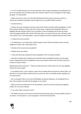 238
— Ti mi ih ne možeš oduzeti, jer ih nemam kod sebe. Vupa-Umugi ne posjeduje samo jednog kumira
ved ih ima nekoliko. No on je toliko mudar da ih nikada sa sobom ne nosi u boj gdje bi ih lako mogao
da izgubi. Ti ih nedeš dobiti!
— Rekao sam da du ih uzeti. A ono što kaže Old Shatterhanđ to je istina. Doznat deš. Kako si ti
zamislio da se izbavite iz položaja u koji ste zapali a da se ne predate? Želite se boriti?
— Da. Borit demo se.
— Pokušaj. No ja ved unaprijed znam da to nedeš učiniti. Recimo da biste izašli kao pobjednici, morali
biste umrijeti od žeđi jer nemate vode. No vi niste uopde u mogudnosti da pobijedite. Okreni se i
pogledaj! Nemate dovoljno mjesta ni da se razvijete, a tako ste stiješnjeni da bi svaki naš metak
morao da pogodi nekoliko vaših ratnika. Mi imamo vode, a vi nemate. Mi sami, kao i naši konji, svježi
smo i odmorni. No, vi ved sada žeđate, a vaše su životinje do mrtvila malaksale Razmisli malo o tome!
— I unatoč tome demo se boriti!
—- Ne. Neoprezan si, ali nisi bezuman. Oborio je glavu i šutio. Prilično je prošlo vremena a da nije
progovorio ni jednu riječ. Tada usiljeno reče:
— Sta biste učinili sa nama ako se predamo?
— Poklonili bismo vam živote.
— I ništa više? Bez konja i pušaka bili bismo upropašteni. Mi ih ne možemo predati.
— Ipak dete ih predati ako to budemo od vas zatražili. Ako vam poštedimo živote, to je više nego
milost. Pretpostavimo da ste vi pobjednici, prema nama milosti ne biste imali, ved bismo morali svi
umrijeti na Stupu mučenja.
Zgrčivši bijesno pesti, viknuo je: ^- Tebe je sam đavo doveo do »Plave vode«! Da se to nije dogodilo,
naš plan bi morao uspjeti!
— To je doduše istina. Ja sam, naprotiv, uvjeren da me nikakav đavo nije doveo do »Plave vode«, ved
dobri duh. Vi nemate nikakve nade da dete nam uma-knuti. Ako se ne budete predali, izgubljeni ste.
To moraš priznati.
— Ne, ne priznajem! Sjeti se samo da je Old Wabble, taj ubojica Indijanaca, naš zarobljenik! On je
talac. Ako se jednom od naših bilo što dogodi, on de umrijeti.
— Neka umre! Pao ti je šaka zato što me nije poslušao, a tko me ne sluša, prepuštam ga njegovoj
sudbini. On me se time odrekao.
— Ti se, znači, slažeš s time da on umre?
— Ne. Mislio sam samo to redi da nedu ništa žrtvovati kako bih ga spasio. Ali ako ga ubijete, krvavo du
se osvetiti. U to budi siguran. Ja sam sada gotov i nemam više šta da kažem.
 