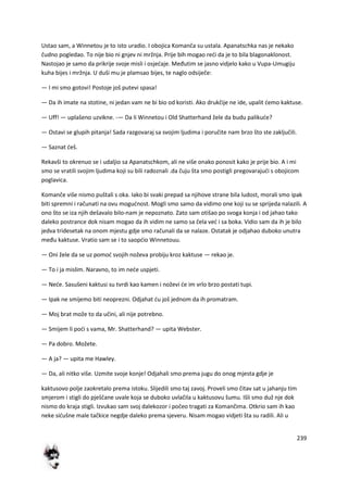 239
Ustao sam, a Winnetou je to isto uradio. I obojica Komanča su ustala. Apanatschka nas je nekako
čudno pogledao. To nije bio ni gnjev ni mržnja. Prije bih mogao redi da je to bila blagonaklonost.
Nastojao je samo da prikrije svoje misli i osjedaje. Međutim se jasno vidjelo kako u Vupa-Umugiju
kuha bijes i mržnja. U duši mu je plamsao bijes, te naglo odsiječe:
— I mi smo gotovi! Postoje još putevi spasa!
— Da ih imate na stotine, ni jedan vam ne bi bio od koristi. Ako drukčije ne ide, upalit demo kaktuse.
— Uff! — uplašeno uzvikne. -— Da li Winnetou i Old Shatterhand žele da budu palikude?
— Ostavi se glupih pitanja! Sada razgovaraj sa svojim ljudima i poručite nam brzo što ste zaključili.
— Saznat deš.
Rekavši to okrenuo se i udaljio sa Apanatschkom, ali ne više onako ponosit kako je prije bio. A i mi
smo se vratili svojim ljudima koji su bili radoznali .da čuju šta smo postigli pregovarajudi s obojicom
poglavica.
Komanče više nismo puštali s oka. Iako bi svaki prepad sa njihove strane bila ludost, morali smo ipak
biti spremni i računati na ovu mogudnost. Mogli smo samo da vidimo one koji su se sprijeda nalazili. A
ono što se iza njih dešavalo bilo-nam je nepoznato. Zato sam otišao po svoga konja i od jahao tako
daleko postrance dok nisam mogao da ih vidim ne samo sa čela ved i sa boka. Vidio sam da ih je bilo
jedva tridesetak na onom mjestu gdje smo računali da se nalaze. Ostatak je odjahao duboko unutra
među kaktuse. Vratio sam se i to saopdio Winnetouu.
— Oni žele da se uz pomod svojih noževa probiju kroz kaktuse — rekao je.
— To i ja mislim. Naravno, to im nede uspjeti.
— Nede. Sasušeni kaktusi su tvrdi kao kamen i noževi de im vrlo brzo postati tupi.
— Ipak ne smijemo biti neoprezni. Odjahat du još jednom da ih promatram.
— Moj brat može to da učini, ali nije potrebno.
— Smijem li podi s vama, Mr. Shatterhand? — upita Webster.
— Pa dobro. Možete.
— A ja? — upita me Hawley.
— Da, ali nitko više. Uzmite svoje konje! Odjahali smo prema jugu do onog mjesta gdje je
kaktusovo polje zaokretalo prema istoku. Slijedili smo taj zavoj. Proveli smo čitav sat u jahanju tim
smjerom i stigli do pješčane uvale koja se duboko uvlačila u kaktusovu šumu. Išli smo duž nje dok
nismo do kraja stigli. Izvukao sam svoj dalekozor i počeo tragati za Komančima. Otkrio sam ih kao
neke sidušne male tačkice negdje daleko prema sjeveru. Nisam mogao vidjeti šta su radili. Ali u
 