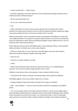 24
— A kamo namjeravate? ¦— Dolje za Pecos.
— Baš dobro. Mogli biste mi biti tamo od koristi. Da niste možda prošli kraj logora vojske koji leži na
nekoliko sati hoda iza Mistake-kanjona?
— Mi smo tamo proveli jednu nod.
— Da li su oni u uniformama još tamo?
— Jesu.
— Dobro, vrlo dobro! Ja se moram, naime, ponovo uputiti do njih. Imam jednu hitnu molbu i
potrebna mi je njihova pomod. Ispričat du vam sve. Želio bih najprije da dovedem svoga konja, kojega
sam privezao osjetivši vašu vatru i krenuo da vas uhodim. Brzo du se vratiti.
Skočio je preko potoka i nestao. Sva desetorica ostala su zanijemjela od iznenađenja. Tek sada kada
se bio udaljio povratila im se mod govora i nastavili su dalje da pričaju. Ja sam šutio kao i dosada. Moj
konj je još uvijek ležao na zemlji. Kako je taj položaj bio nezgodan za pašu, doviknuo sam mu »Sii-ssi!«
Smjesta je skočio i počeo ponovo da pase.
Nakon izvjesnog vremena vratio se Old Wabble vodedi za uzde svog konja. Pošto je s njime preskočio
potok, pustio ga je na slobodu, sjeo uz vatru,i počeo da govori:
— Plamen je i odviše velik; it's clear. A kako sam ja tek sada stigao i znam da je okolica sigurna,
možemo je ostaviti da i dalje gori. Dokada mislite ovdje ostati?
— Samo ovu nod.
— Ostat dete i sutradan i slijededu nod ovdje.
— Teško!
— Sigurno! Sad dete doznati zašto. Htio bih samo prije da znam tko ste vi svi. Ralph Webstera
poznajem. On je kraj mene ustrijelo svog prvog soba. A tko su ostali?
Webster je naveo njihova imena, zatim pokazao na mene i nastavio ironičnim tonom:
— A onaj tamo je Mr. Charley, naučenjak iz Evrope koji traga za starim grobovima Indijanaca.
Old Wabble pogleda u mene, ali ja ostadoh i dalje miran, te nastavi:
— Grobove Indijanaca? Zaista neko čudno zanimanje! Ali on je sigurno sa Zapada?
— Nije — nastavi Webster. — Danas je morao da izvede tri probna hica i pogriješio je za dvadeset
koraka.
— Hm, to mi je poznato, vidio sam ved takve istraživače. Dolazili su u savanu da pišu knjige, knjige o
jeziku i porijeklu pojedinih plemena Crvenokožaca. Bio sam njihov vodič i dozlaboga se ljutio. Ni jedan
od njih nije pošteno znao da drži nož ni pušku u ruci. Učenost kvari ljude, it's clear. Ali sada jedno
važno pitanje da vam postavim. Želite li možda da dođete do nekoliko tuceta indijanskih skalpova?
 