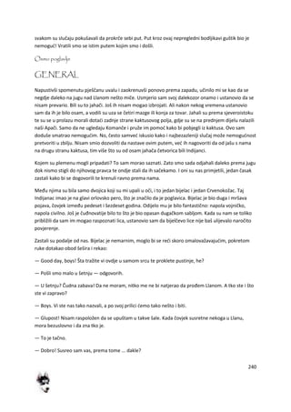 240
svakom su slučaju pokušavali da prokrče sebi put. Put kroz ovaj nepregledni bodljikavi guštik bio je
nemogud! Vratili smo se istim putem kojim smo i došli.
Osmo poglavlje
GENERAL
Napustivši spomenutu pješčanu uvalu i zaokrenuvši ponovo prema zapadu, učinilo mi se kao da se
negdje daleko na jugu nad Llanom nešto miče. Usmjerio sam svoj dalekozor onamo i ustanovio da se
nisam prevario. Bili su to jahači. Još ih nisam mogao izbrojati. Ali nakon nekog vremena ustanovio
sam da ih je bilo osam, a vodili su uza se četiri mazge ili konja za tovar. Jahali su prema sjeveroistoku
te su se u prolazu morali dotadi zadnje strane kaktusovog polja, gdje su se na prednjem dijelu nalazili
naši Apači. Samo da ne ugledaju Komanče i pruže im pomod kako bi pobjegli iz kaktusa. Ovo sam
doduše smatrao nemogudim. No, često samved iskusio kako i najbezazleniji slučaj može nemogudnost
pretvoriti u zbilju. Nisam smio dozvoliti da nastave ovim putem, ved ih nagovoriti da od jašu s nama
na drugu stranu kaktusa, tim više što su od osam jahača četvorica bili Indijanci.
Kojem su plemenu mogli pripadati? To sam morao saznati. Zato smo sada odjahali daleko prema jugu
dok nismo stigli do njihovog pravca te ondje stali da ih sačekamo. I oni su nas primjetili, jedan časak
zastali kako bi se dogovorili te krenuli ravno prema nama.
Među njima su bila samo dvojica koji su mi upali u oči, i to jedan bijelac i jedan Crvenokožac. Taj
Indijanac imao je na glavi orlovsko pero, što je značilo da je poglavica. Bijelac je bio duga i mršava
pojava, čovjek između pedeset i šezdeset godina. Odijelo mu je bilo fantastično: napola vojničko,
napola civilno. Još je čuđnovatije bilo to što je bio opasan dugačkom sabljom. Kada su nam se toliko
približili da sam im mogao raspoznati lica, ustanovio sam da bijelčevo lice nije baš ulijevalo naročito
povjerenje.
Zastali su podalje od nas. Bijelac je nemarnim, moglo bi se redi skoro omalovažavajudim, pokretom
ruke dotakao obod šešira i rekao:
— Good day, boys! Šta tražite vi ovdje u samom srcu te proklete pustinje, he?
— Pošli smo malo u šetnju — odgovorih.
— U šetnju? Čudna zabava! Da ne moram, nitko me ne bi natjerao da prođem Llanom. A tko ste i što
ste vi zapravo?
— Boys. Vi ste nas tako nazvali, a po svoj prilici demo tako nešto i biti.
— Glupost! Nisam raspoložen da se upuštam u takve šale. Kada čovjek susretne nekoga u Llanu,
mora bezuslovno i da zna tko je.
— To je tačno.
— Dobro! Susreo sam vas, prema tome ... dakle?
 