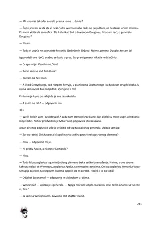241
— Mi smo vas također susreli, prema tome ... dakle?
— Čujte, čini mi se da ste vi neki čudni svat! Ja inače rado ne popuštam, ali du danas učiniti iznimku.
Po meni vidite da sam oficir! Da li ste ikad čuli o čuvenom Douglasu, htio sam redi, o generalu
Douglasu?
— Nisam.
— Tada vi uopde ne poznajete historiju Sjedinjenih Država! Naime, general Douglas to sam ja!
Izgovorivši ove riječi, snažno se lupio u prsa, što pravi general nikada ne bi učinio.
— Drago mi je! Veselim se, Sire!
— Borio sam se kod Boll-Runa".
— To vam na čast služi.
— A i kod Gettysburga, kod Harpers Ferryja, u planinama Chattannoge i u dvadeset drugih bitaka. U
njima sam uvijek bio pobjednik. Vjerujete li mi?
Pri tome je lupio po sablji da je sve zazveketalo.
— A zašto ne bih? — odgovorih mu.
331
— Well! To bih vam i savjetovao! A sada sam krenuo kroz Llano. Ovi bijelci su moje sluge, a Indijanci
moji vodiči. Njihov predvodnik je Mba (Vuk), poglavica Chickasawsa.
Jedan prst tog poglavice više je vrijedio od tog takozvanog generala. Upitao sam ga:
— Zar su ratnici Chickasawsa iskopali ratnu sjekiru protiv nekog crvenog plemena?
— Nisu — odgovorio mi je.
— Ni protiv Apača, a ni protiv Komanča?
— Nisu.
— Tada Mbu poglavicu tog miroljubivog plemena čeka veliko iznenađenje. Naime, s one strane
kaktusa nalazi se Winnetou, poglavica Apača, sa mnogim ratnicima. Oni su poglavicu Komanča Vupa-
Umugija zajedno sa njegovim ljudima opkolili da ih zarobe. Hodeš li to da vidiš?
— Odjahat du onamo! — odgovorio je s bljeskom u očima.
— Winnetou? — upitao je »general«. — Njega moram vidjeti. Naravno, otidi demo onamo! A tko ste
vi, Sire?
— Ja sam sa Winnetouom. Zovu me Old Shatter-hand.
 