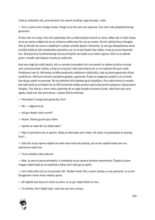 242
Tada je raskolačio oči, promatrajudi me sasvim drukčije nego dosada, i reče:
— Sire, o vama sam mnogo slušao. Drago mi je što sam vas upoznao. Evo vam ruka pobjedonosnog
generala!
Pružio sam mu svoju i bio vrlo zadovoljan što su dobrovoljno krenuli sa nama. Mba nije ni riječi rekao,
ali se po njemu vidjelo da mu je učinjena velika čast što nas je susreo. Ali tim rječitiji bio je Douglas.
Htio je štoviše da sazna o sadašnjem sukobu između Apača i Komanča. Ja sam ga obavještavao samo
onoliko koliko je bilo neophodno potrebno, jer mi se taj čovjek nije sviđao. Imao je pravo lopovsko
lice. Kod pomena Surehandovog imena primijetio sam kako se je vidno trgnuo i bilo mi je odmah
jasno: između njih dvojice moralo je nešto biti.
Kad smo stigli do naših Apača, bili su nemalo iznenađeni što smo poveli sa sobom društvo na koje
sam usred pustinje naišao, a koje je za taj put i bilo opremljeno jer su im mjehovi bili puni vode.
Predstavio sam ih. Winnetou je Mba pozdravio ozbiljnom srdačnošdu, dok se prema generalu držao
suzdržij ivo. Old Sure-hand je začuđeno gledao u generala. Čudio se njegovoj vanjštini, ali se činilo
kao da ga uopde ne poznaje. No taj tobožnji oficir gledao ga je bojažljivo. Ova zabrinutost je nestala
tek tada kada je primijetio da se Old Surehand vladao prema njemu kao prema potpuno nepoznatom
čovjeku. Tim više je u meni raslo uvjerenje da se toga čovjeka moramo čuvati. Iskoristio sam prvu
zgodu, kada nas nije promatrao, i upitao Old Surehanda:
— Poznajete li ovog kvazi-generala, Sire?
— Ne — odgovorio je
— Još ga nikada niste susreli?
— Nisam. Danas ga prvi put vidim.
— Sjetite se malo da li je zbilja tako?
— Nije mi potrebno da se sjedam. Zbilja je tako kako sam rekao. Ali zašto mi postavljate to pitanje,
Sire? ,.
— Zato što se po njemu vidjelo da neke veze mora da postoje, jer se bio uplašio kada sam mu
spomenuo vaše ime.
— To je svakako neka zabuna!
— Nije. Ja sam to jasno primijetio. A maloprije vas je upravo strahom posmatrao. Čovjek je jasno
mogao vidjeti kako je sa napetošdu čekao da li dete ga se sjetiti.
— Hm! Vaše oštre oči su mi poznate, Mr. Shatter-hand. No u ovom slučaju su vas prevarile. Ja sa tim
Douglasom nisam imao nikakva posla.
— Ali izgleda kao da je on imao sa vama. Ja du ga i dalje držati na oku.
— To učinite, Sire! Vidjet dete i sami da sam bio u pravu.
 