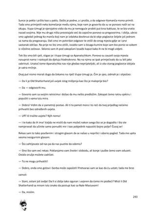 243
Sunce je peklo i pržilo kao u paklu. Došlo je podne, a i prošlo, a da odgovor Komanča nismo primili.
Tada smo primijetili neko komešanje među njima, koje nam je govorilo da su se ponovo našli svi na
okupu. Vupa-Umugi je vjerojatno vidio da mu je nemogude probiti put kroz kaktuse, te se bio vratio
nazad svojima. Nije mu drugo ništa preostajalo ved da započne ponovo sa pregovorima. I zbilja, ubrzo
smo ugledali jednog Ko-manča koji nam je izdaleka doviknuo da bi obje poglavice željele još jednom
sa nama da pregovaraju. Dali smo im potvrdan odgovor te otišli do onog mjesta gdje se i prvi
sastanak održao. No prije no što smo otišli, izvadio sam iz bisaga kumire koje sam bio ponio sa sobom
iz »Doline zečeva«. Sklonio sam ih pod zakopčani lovački kaput kako ih ne bi mogli vidjeti.
Tek što smo bili sjeli, stigao je i Vupa-Umugi sa Apanatschkom. Ponovo su zauzeli svoja mjesta
nasuprot nama i nastojali da djeluju hladnokrvno. No na njima se ipak primjedivalo da su bili jako
zabrinuti. Unatoč tome Apanatschka nas nije gledao neprijateljski, ali iz oka starog poglavice izbijala
je vatra mržnje.
Ovaj put nismo morali dugo da čekamo na riječi Vupa-Umugi ja. Čim je sjeo, odmah je i otpočeo:
— Da li je Old Shatterhand još uvijek istog mišljenja kao što je maloprije bio?
— Da — odgovorih mu.
— Govorio sam sa svojim ratnicima i došao da mu nešto predložim. Zakopat demo ratnu sjekiru i
popušiti s vama lulu mira.
— Dobro! Vidim da si pametniji postao. Ali ti ta pamet mora i to redi da tvoj prijedlog nedemo
prihvatiti bez određenih uvjeta.
— Uff! Vi tražite uvjete? Njih nema!
— I te kako da ih ima! Valjda ne misliš da nam možeš nakon svega što se je dogodilo i što ste
namjeravali da učinite samo ponuditi mir i kao pobjednik napustiti bojno polje? Čuvaj se!
Rekao sam to tako povišenim i strogim glasom da se našao u neprilici i oborio pogled. Tada me upita
veoma nesigurnim glasom:
— Što zahtijevate od nas pa da nas pustite da odemo?
— Ono što sam ved rekao. Poklanjamo vam živote i slobodu, ali konje i puške demo vam oduzeti.
Ostalo oružje možete zadržati.
— To ne mogu prihvatiti!
— Dobro, onda smo gotovi i borba može započeti! Pretvarao sam se kao da du ustati; tada me brzo
zamoli:
— Stani, ostani još ovdje! Da li si zbilja tako siguran i uvjeren da demo mi podledi? Misli li Old
Shatterhand sa mnom isto onako da postupi kao sa Nale-Masiuvom!
— Da, mislim.
 