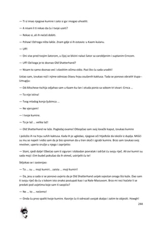 244
— Ti si imao njegove kumire i zato si ga i mogao uhvatiti.
— A nisam li ti rekao da du i tvoje uzeti?
— Rekao si, ali ih nedeš dobiti.
— Pshaw! Od toga ništa lakše. Znam gdje si ih ostavio: u Kaam-kulanu.
— Uff!
— Oni vise pred tvojim šatorom, u čijoj se blizini nalazi šator sa zarobljenim i suptanim Crncom.
— Uff! Od koga je to doznao Old Shatterhand?
— Nisam to samo doznao ved i vlastitim očima vidio. Pazi što du sada uraditi!
Ustao sam, izvukao nož i njime odrezao čitavu hrpu osušenih kaktusa. Tada se ponovo obratih Vupa--
Umugiju:
— Od Altschese-tschija odjahao sam u Kaam-ku-lan i otuda ponio sa sobom tri stvari: Crnca ...
— To nije istina!
— Tvog mladog konja ljubimca ...
— Ne vjerujem!
— I tvoje kumire.
— To je laž ... velika laž!
— Old Shatterhand ne laže. Pogledaj ovamo! Otkopčao sam svoj lovački kaput, izvukao kumire
i položio ih na hrpu suhih kaktusa. Kada ih je ugledao, njegove oči htjeđoše da iskoče iz duplja. Mišidi
su mu se napeli i vidio sam da je bio spreman da u tren skoči i zgrabi kumire. Brzo sam izvukao svoj
revolver, uperio oružje u njega i zaprijetio:
— Stani, sjedi dalje! Obedao sam ti siguran i slobodan povratak i održat du svoju riječ. Ali ovi kumiri su
sada moji i čim budeš pokušao da ih otmeš, ustrijelit du te!
Skljokao se i zastenjao:
— To ... su ... moji kumiri... zaista ... moji kumiri!
— Da, jesu a sada si se ponovo uvjerio da je Old Shatterhand uvijek svjestan onoga što kaže. Dao sam
ti svoju riječ da du s tobom isto onako postupati kao i sa Nale-Masiuvom. Brzo mi reci hodete li se
predati pod uvjetima koje sam ti saopdio?
— Ne ... to ... nedemo!
— Onda du prvo spaliti tvoje kumire. Kasnije du ti odrezati uvojak skalpa i zatim te objesiti. Howgh!
 