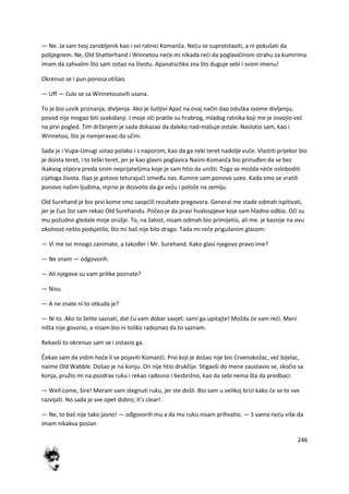 246
— Ne. Ja sam tvoj zarobljenik kao i svi ratnici Komanča. Nedu se suprotstaviti, a ni pokušati da
pobjegnem. Ne, Old Shatterhand i Winnetou nede mi nikada redi da poglavičinom strahu za kumirima
imam da zahvalim što sam ostao na životu. Apanatschka zna što duguje sebi i svom imenu!
Okrenuo se i pun ponosa otišao.
— Uff — čulo se sa Winnetouovih usana.
To je bio uzvik priznanja, divljenja. Ako je šutljivi Apač na ovaj način dao oduška svome divljenju,
povod nije mogao biti svakidanji. I moje oči pratile su hrabrog, mladog ratnika koji me je osvojio ved
na prvi pogled. Tim držanjem je sada dokazao da daleko nad-mašuje ostale. Naslutio sam, kao i
Winnetou, što je namjeravao da učini.
Sada je i Vupa-Umugi ustao polako i s naporom, kao da ga neki teret nadolje vuče. Vlastiti prijekor bio
je doista teret, i to teški teret, jer je kao glavni poglavica Naiini-Komanča bio prinuđen da se bez
ikakvog otpora preda onim neprijateljima koje je sam htio da uništi. Toga se možda nede osloboditi
cijeloga života. Išao je gotovo teturajudi između nas. Kumire sam ponovo uzeo. Kada smo se vratili
ponovo našim ljudima, mjrno je dozvolio da ga vežu i polože na zemlju.
Old Surehand je bio prvi kome smo saopdili rezultate pregovora. General me stade odmah ispitivati,
jer je čuo što sam rekao Old Surehandu. Počeo je da pravi hvalospjeve koje sam hladno odbio. Oči su
mu požudno gledale moje oružje. To, na žalost, nisam odmah bio primijetio, ali me. je kasnije na ovu
okolnost nešto podsjetilo, što mi baš nije bilo drago. Tada mi reče prigušenim glasom:
— Vi me svi mnogo zanimate, a također i Mr. Surehand. Kako glasi njegovo pravo ime?
— Ne znam — odgovorih.
— Ali njegove su vam prilike poznate?
— Nisu.
— A ne znate ni to otkuda je?
— Ni to. Ako to želite saznati, dat du vam dobar savjet: sami ga upitajte! Možda de vam redi. Meni
ništa nije govorio, a nisam bio ni toliko radoznao da to saznam.
Rekavši to okrenuo sam se i ostavio ga.
Čekao sam da vidim hode li se pojaviti Komanči. Prvi koji je došao nije bio Crvenokožac, ved bijelac,
naime Old Wabble. Došao je na konju. On nije htio drukčije. Stigavši do mene zaustavio se, skočio sa
konja, pružio mi na pozdrav ruku i rekao radosno i bezbrižno, kao da sebi nema šta da predbaci:
— Well come, Sire! Moram vam stegnuti ruku, jer ste došli. Bio sam u velikoj brizi kako de se to sve
razvijati. No sada je sve opet dobro; it's clear!
— Ne, to baš nije tako jasno! — ođgovorih mu a da mu ruku nisam prihvatio. — S vama nedu više da
imam nikakva poslan
 