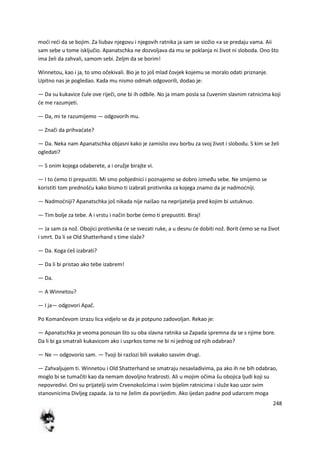 248
modi redi da se bojim. Za liubav njegovu i njegovih ratnika ja sam se siožio «a se predaju vama. Aii
sam sebe u tome isključio. Apanatschka ne dozvoljava da mu se poklanja ni život ni sloboda. Ono što
ima želi da zahvali, samom sebi. Zeljm da se borim!
Winnetou, kao i ja, to smo očekivali. Bio je to još mlad čovjek kojemu se moralo odati priznanje.
Upitno nas je pogledao. Kada mu nismo odmah odgovorili, dodao je:
— Da su kukavice čule ove riječi, one bi ih odbile. No ja imam posla sa čuvenim slavnim ratnicima koji
de me razumjeti.
— Da, mi te razumijemo — odgovorih mu.
— Znači da prihvadate?
— Da. Neka nam Apanatschka objasni kako je zamislio ovu borbu za svoj život i slobodu. S kim se želi
ogledati?
— S onim kojega odaberete, a i oružje birajte vi.
— I to demo ti prepustiti. Mi smo pobjednici i poznajemo se dobro između sebe. Ne smijemo se
koristiti tom prednošdu kako bismo ti izabrali protivnika za kojega znamo da je nadmodniji.
— Nadmodniji? Apanatschka još nikada nije naišao na neprijatelja pred kojim bi ustuknuo.
— Tim bolje za tebe. A i vrstu i način borbe demo ti prepustiti. Biraj!
— Ja sam za nož. Obojici protivnika de se svezati ruke, a u desnu de dobiti nož. Borit demo se na život
i smrt. Da li se Old Shatterhand s time slaže?
— Da. Koga deš izabrati?
— Da li bi pristao ako tebe izabrem!
— Da.
— A Winnetou?
— I ja— odgovori Apač.
Po Komančevom izrazu lica vidjelo se da je potpuno zadovoljan. Rekao je:
— Apanatschka je veoma ponosan što su oba slavna ratnika sa Zapada spremna da se s njime bore.
Da li bi ga smatrali kukavicom ako i usprkos tome ne bi ni jednog od njih odabrao?
— Ne — odgovorio sam. — Tvoji bi razlozi bili svakako sasvim drugi.
— Zahvaljujem ti. Winnetou i Old Shatterhand se smatraju nesavladivima, pa ako ih ne bih odabrao,
moglo bi se tumačiti kao da nemam dovoljno hrabrosti. Ali u mojim očima šu obojica ljudi koji su
nepovredivi. Oni su prijatelji svim Crvenokošcima i svim bijelim ratnicima i služe kao uzor svim
stanovnicima Divljeg zapada. Ja to ne želim da povrijedim. Ako ijedan padne pod udarcem moga
 