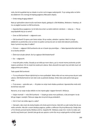 249
noža, bio bi to gubitak koji se nikada ni sa kim ne bi mogao nadomjestiti. To je razlog zašto ne želim
da odaberem niti crvenog niti bijelog poglavicu Mescalero-Apača.
— Onda nekog drugog odaberi!
Nato je ispitivačkim okom kružio nad četom Apača, gledajudi u Old Wabblea, Webstera i Hawleya, ali
mu se pogled zaustavi na Old Surehandu.
— Apanatschka je poglavica i ne bi želio da se bori sa nekim običnim ratnikom — rekao je. — Tko je
ovaj bljedoliki koji je sa vama?
— Zove se Old Surehand — odgovorio sam.
— Old Surehand? O njemu sam često slušao. On je snažan, odvažan i spretan. Modi du da ga
odaberem za protivnika a da na mene ne padne sumnja da sam se služio bilo kakvom prednošdu.
Hode li primiti moj izbor ili odbiti?
— Primam — odgovori Old Surehand a da se ni časak nije premišljao. — Neka Apanatschka kaže kada
de se borba održati!
— Želim da to bude odmah. Da li je saglasan Old Shatterhand?
— Da — odgovorih.
— Imao bih jednu molbu. Dosada je sve teklo po mom izboru, pa du morati mome protivniku pružiti
izvjesnu prednost. On de smjeti da izvede prvi udarac. Nedu dozvoliti da osjeti moj nož dok nisam od
njega primio prvi udarac.
Tada upade Old Surehand:
— To ne prihvadam! Nisam dječak koji se mora poštedjeti. Neka nitko od nas nema prava da prvi zada
udarac. Old Shatterhand de nam dati znak za početak dvoboja. Onda neka svaki počne kako ga je
volja.
— To je pravo — potvrdio sam. — Ni jedan ne smije imati nikakvu prednost. Apanatschka može otidi
da donese svoj nož!
Naravno, on je svoje oružje odložio na isto mjesto gdje i njegovi Komanči. Otišao je.
— Valjan momak! — reče Old Surehand. — čovjek ga zaista mora poštivati, a čak priznajem i to da
bih ga mogao i zavoljeti. Šteta po njega ako me prisili da ga proboderh.
— Hm! A' da li ste toliko sigurni u sebe?
— Vjerujem, iako znam da slučaj čovjeku vrlo često pomrsi konce. Zato bih za svaki slučaj htio da vas
nešto zamolim. Ako bih u ovom dvoboju poginuo, pođite u Jefferson-City kraj Missourija. Ondje dete
u Fire-Streetu pronadi banku Wallase and Co. Saopdite Mr. Wallaseu svoje ime i recite mu kako sam
završio svoj životni put. Zamolit dete ga da vas upozna s onim što me je uvijek gonilo na Divlji zapad!
 