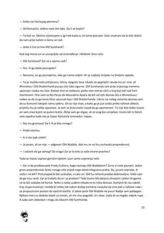 25
— Zašto ne! Od kojeg plemena?
— Od Komanča. Jedino nede biti lako. Da li se bojite?
— To baš ne. Obično učestvujem u igri tek kada su mi karte poznate. Zato smatram da bi bilo dobro
da nam prije kažete o čemu se radi.
— Jeste li čuli za ime Old Surehand?
Kod tog imena svi se uzvrpoljiše od iznenađenja i Webster brzo reče:
— Old Surehand? Zar se o njemu radi?
— Yes. Vi ga dakle poznajete?
— Naravno, svi ga poznajemo, iako ga nismo vidjeli. On je najbolji strijelac na Divljem zapadu.
— To je možda malo pretjerano. Istina, njegovo tane nikada ne pogriješi i otuda mu je i ime, ali
Winnetou i Old Shatterhand pucaju isto tako sigurno. Old Surehanda sam prije izvjesnog vremena
upoznao i svaka mu čast. Rastali smo se nedavno, pošto sam morao otidi u kraj koji leži nad Fort
Stantonom. Htio sam za Rio Pecos do Mescalero-Apača da bih od njih doznao što o Winnetouu i
nadao se da du ga tamo lično upoznati kao i Old Shatterhanda. Ubrzo iza našeg rastanka doznao sam
da su Komanči iskopali ratnu sjekiru. On to nije znao, a kako ga je put vodio preko njihove oblasti,
prijetila mu je velika opasnost. Ja sam se brzo vratio nazad da ga opomenem. To nije bilo teško izvesti
jer sam znao kojim se putem krede. Zbilja sam ga stigao, ali se vrag bio umiješao: nismo bili ni četvrt
sata zajedno kada nas je čopor Komanča iznenadio i napao.
— Sto mu gromova! Da li ih je bilo mnogo?
— Preko stotinu.
— A vi ste ipak utekli!
— Ja jesam, ali on nije — odgovori Old Wabble, dok mu se na licu ocrtavala prepredenost.
— I ostavili ste ga samog? Do vraga! Zar je to bilo sa vaše strane pravilno?
Tada se starac uspravi gornjim tijelom i pun samo-uvjerenja reče:
— Zar vi da predbacujete Fredu Cutteru, koga nazivaju Old Wabbleom? Za to vi niste pozvani. Jedan
gram prepredenosti često mnogo više vrijedi nego deset kilograma praha. Da, ja sam otprašio. A
zašto i ne bih? Protunapad bi bio uzaludan, a zato se i Old Su-rehand predao dobrovoljno. Vidio sam
da ga nisu ranili. Zar je trebalo da se i ja predam? Tada bismo bili obojica uhvadeni i jedan drugome
ne bi bili svakako od koristi. Nitko o našoj sudbini nikada ne bi ništa doznao. Komanči bi nas zaklali
kraj stupa mučenja i možda bi netko tek nakon dužeg vremena nanjušio da smo pali u njihove ruke i
sa propusnicom poslani do vječnih lovišta. U takve pside Old Wabble ne puca! Radije sam pobjegao.
Njihovi meci su doduše letjeli za mnom, ali me nisu pogodili; it's clear, inače bi se negdje vidjele rupe.
A sada sam slobodan i mogu da izbavim Old Surehanda.
 