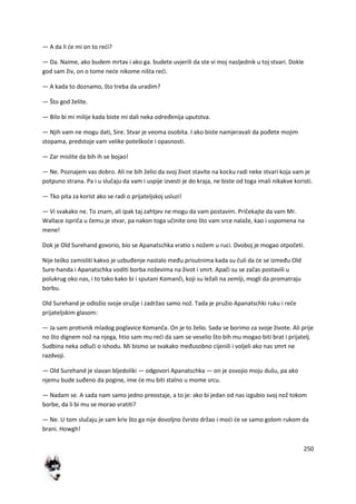 250
— A da li de mi on to redi?
— Da. Naime, ako budem mrtav i ako ga. budete uvjerili da ste vi moj nasljednik u toj stvari. Dokle
god sam živ, on o tome nede nikome ništa redi.
— A kada to doznamo, što treba da uradim?
— Što god želite.
— Bilo bi mi milije kada biste mi dali neka određenija uputstva.
— Njih vam ne mogu dati, Sire. Stvar je veoma osobita. I ako biste namjeravali da pođete mojim
stopama, predstoje vam velike poteškode i opasnosti.
— Zar mislite da bih ih se bojao!
— Ne. Poznajem vas dobro. Ali ne bih želio da svoj život stavite na kocku radi neke stvari koja vam je
potpuno strana. Pa i u slučaju da vam i uspije izvesti je do kraja, ne biste od toga imali nikakve koristi.
— Tko pita za korist ako se radi o prijateljskoj usluzi!
— Vi svakako ne. To znam, ali ipak taj zahtjev ne mogu da vam postavim. Pričekajte da vam Mr.
Wallace ispriča u čemu je stvar, pa nakon toga učinite ono što vam srce nalaže, kao i uspomena na
mene!
Dok je Old Surehand govorio, bio se Apanatschka vratio s nožem u ruci. Dvoboj je mogao otpočeti.
Nije teško zamisliti kakvo je uzbuđenje nastalo među prisutnima kada su čuli da de se između Old
Sure-handa i Apanatschka voditi borba noževima na život i smrt. Apači su se začas postavili u
polukrug oko nas, i to tako kako bi i sputani Komanči, koji su ležali na zemlji, mogli da promatraju
borbu.
Old Surehand je odložio svoje oružje i zadržao samo nož. Tada je pružio Apanatschki ruku i reče
prijateljskim glasom:
— Ja sam protivnik mladog poglavice Komanča. On je to želio. Sada se borimo za svoje živote. Ali prije
no što dignem nož na njega, htio sam mu redi da sam se veselio što bih mu mogao biti brat i prijatelj.
Sudbina neka odluči o ishodu. Mi bismo se svakako međusobno cijenili i voljeli ako nas smrt ne
razdvoji.
— Old Surehand je slavan bljedoliki — odgovori Apanatschka — on je osvojio moju dušu, pa ako
njemu bude suđeno da pogine, ime de mu biti stalno u mome srcu.
— Nadam se. A sada nam samo jedno preostaje, a to je: ako bi jedan od nas izgubio svoj nož tokom
borbe, da li bi mu se morao vratiti?
— Ne. U tom slučaju je sam kriv što ga nije dovoljno čvrsto držao i modi de se samo golom rukom da
brani. Howgh!
 