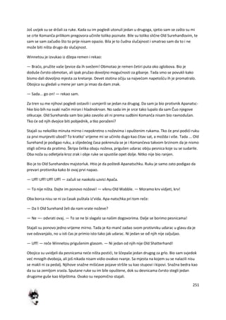 251
Još uvijek su se držali za ruke. Kada su im pogledi utonuli jedan u drugoga, sjetio sam se zašto su mi
se crte Komanča prilikom pregovora učinile toliko poznate. Bile su toliko slične Old Surehanđovim, te
sam se sam začudio što to prije nisam opazio. Bila je to čudna slučajnost i smatrao sam da to i ne
može biti ništa drugo do slučajnost.
Winnetou je izvukao iz džepa remen i rekao:
— Brado, pružite vaše ljevice da ih svežem! Obmotao je remen četiri puta oko zglobova. Bio je
doduše čvrsto obmotan, ali ipak pružao dovoljno mogudnosti za gibanje. Tada smo se povukli kako
bismo dali dovoljno mjesta za kretanje. Devet stotina očiju sa najvedom napetošdu ih je promatralo.
Obojica su gledali u mene jer sam ja imao da dam znak.
— Sada... go on! — rekao sam.
Za tren su me njihovi pogledi ostavili i usmjerili se jedan na drugog. Da sam ja bio protivnik Apanatsc-
hke bio bih na svaki način miran i hladnokrvan. No sada im je srce tako lupalo da sam Čuo njegove
otkucaje. Old Surehanda sam bio jako zavolio ali ni prema sudbini Komanča nisam bio ravnodušan.
Tko de od njih dvojice biti pobjednik, a tko poraženi?
Stajali su nekoliko minuta mirno i nepokretno s noževima i opuštenim rukama. Tko de prvi podidi ruku
za prvi munjeviti ubod? To kratko' vrijeme mi se učinilo dugo kao čitav sat, a možda i više. Tada ... Old
Surehand je podigao ruku, a slijededeg časa pokrenula se je i Komančeva takvom brzinom da je nismo
stigli očima da pratimo. Škripa čelika obaju noževa, prigušen udarac obiju pesnica koje su se sudarile.
Oba noža su odletjela kroz zrak i obje ruke se spustiše opet dolje. Nitko nije bio ranjen.
Bio je to Old Surehandov majstorluk. Htio je da poštedi Apanatschku. Ruku je samo zato podigao da
prevari protivnika kako bi ovaj prvi napao.
— Uff! Uff! Uff! Uff! — začuli se naokolo uzvici Apača.
— To nije ništa. Dajte im ponovo noževe! — viknu Old Wabble. — Moramo krv vidjeti, krv!
Oba borca nisu se ni za časak puštala iz'vida. Apa-natschka pri tom reče:
— Da li Old Surehand želi da nam vrate noževe?
— Ne —- odvrati ovaj. — To se ne bi slagalo sa našim dogovorima. Dalje se borimo pesnicama!
Stajali su ponovo jedno vrijeme mirno. Tada je Ko-manč zadao svom protivniku udarac u glavu da je
sve odzvanjalo, no u isti čas je primio isto tako jak udarac. Ni jedan se ođ njih nije zaljuljao.
— Uff! — reče Winnetou prigušenim glasom. — Ni jedan od njih nije Old Shatterhand!
Obojica su uvidjeli da pesnicama nede ništa postidi, te ščepaše jedan drugog za grlo. Bio sam svjedok
ved mnogih dvoboja, ali još nikada nisam vidio ovakvo rvanje. Sa mjesta na kojem su se nalazili nisu
se makli ni za pedalj. Njihove snažne mišidave pojave stršile su kao stupovi i kipovi. Snažna bedra kao
da su sa zemljom srasla. Sputane ruke su im bile opuštene, dok su desnicama čvrsto stegli jedan
drugome guše kao kliještima. Ovako su nepomično stajali.
 