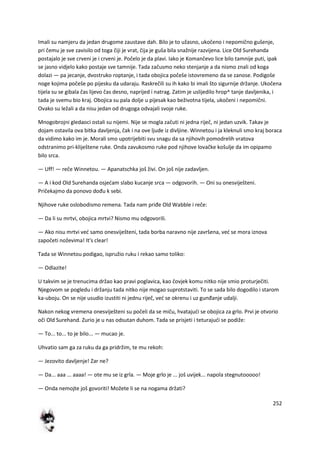 252
Imali su namjeru da jedan drugome zaustave dah. Bilo je to užasno, ukočeno i nepomično gušenje,
pri čemu je sve zavisilo od toga čiji je vrat, čija je guša bila snažnije razvijena. Lice Old Surehanda
postajalo je sve crveni je i crveni je. Počelo je da plavi. Iako je Komančevo lice bilo tamnije puti, ipak
se jasno vidjelo kako postaje sve tamnije. Tada začusmo neko stenjanje a da nismo znali od koga
dolazi — pa jecanje, dvostruko roptanje, i tada obojica počeše istovremeno da se zanose. Podigoše
noge kojima počeše po pijesku da udaraju. Raskrečili su ih kako bi imali što sigurnije držanje. Ukočena
tijela su se gibala čas lijevo čas desno, naprijed i natrag. Zatim je uslijedilo hrop^ tanje davljenika, i
tada je svemu bio kraj. Obojica su pala dolje u pijesak kao beživotna tijela, ukočeni i nepomični.
Ovako su ležali a da nisu jedan od drugoga odvajali svoje ruke.
Mnogobrojni gledaoci ostali su nijemi. Nije se mogla začuti ni jedna riječ, ni jedan uzvik. Takav je
dojam ostavila ova bitka davljenja, čak i na ove ljude iz divljine. Winnetou i ja kleknuli smo kraj boraca
da vidimo kako im je. Morali smo upotrijebiti svu snagu da sa njihovih pomodrelih vratova
odstranimo pri-kliještene ruke. Onda zavukosmo ruke pod njihove lovačke košulje da im opipamo
bilo srca.
— Uff! — reče Winnetou. — Apanatschka još živi. On još nije zadavljen.
— A i kod Old Surehanda osjedam slabo kucanje srca — odgovorih. — Oni su onesviješteni.
Pričekajmo da ponovo dođu k sebi.
Njihove ruke oslobodismo remena. Tada nam priđe Old Wabble i reče:
— Da li su mrtvi, obojica mrtvi? Nismo mu odgovorili.
— Ako nisu mrtvi ved samo onesviješteni, tada borba naravno nije završena, ved se mora iznova
započeti noževima! It's clear!
Tada se Winnetou podigao, ispružio ruku i rekao samo toliko:
— Odlazite!
U takvim se je trenucima držao kao pravi poglavica, kao čovjek komu nitko nije smio proturječiti.
Njegovom se pogledu i držanju tada nitko nije mogao suprotstaviti. To se sada bilo dogodilo i starom
ka-uboju. On se nije usudio izustiti ni jednu riječ, ved se okrenu i uz gunđanje udalji.
Nakon nekog vremena onesviješteni su počeli da se miču, hvatajudi se obojica za grlo. Prvi je otvorio
oči Old Surehand. Zurio je u nas odsutan duhom. Tada se prisjeti i teturajudi se podiže:
— To... to... to je bilo... — mucao je.
Uhvatio sam ga za ruku da ga pridržim, te mu rekoh:
— Jezovito davljenje! Zar ne?
— Da... aaa ... aaaa! — ote mu se iz grla. — Moje grlo je ... još uvijek... napola stegnutooooo!
— Onda nemojte još govoriti! Možete li se na nogama držati?
 